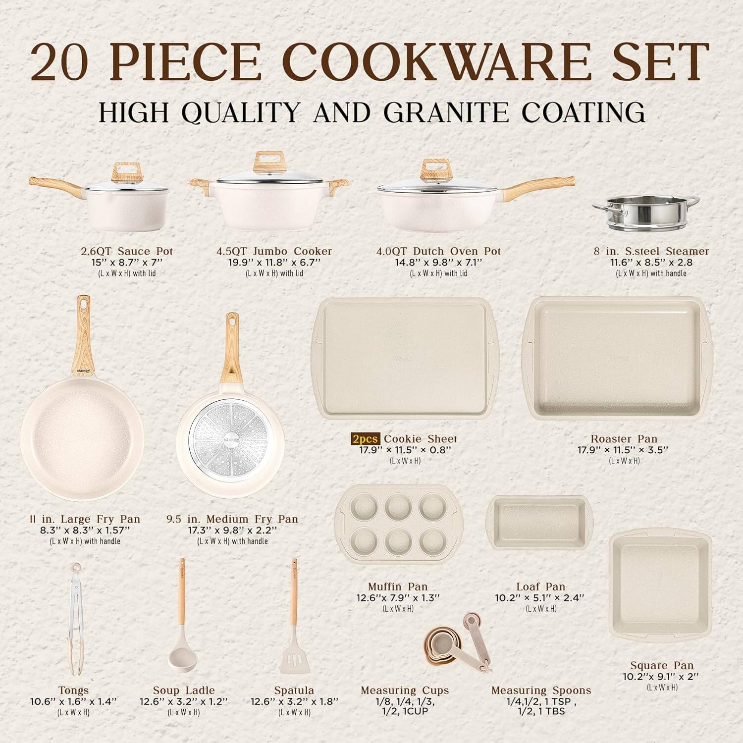20 PIECE COOKWARE SET  
HIGH QUALITY AND GRANITE COATING  

- 2.6QT Sauce Pot  
  15" x 8.7" x 7" (LxWxH) with lid  

- 4.5QT Jumbo Cooker  
  19.9" x 11.8" x 6.7" (LxWxH) with lid  

- 4.0QT Dutch Oven Pot  
  14.8" x 9.8" x 7.1" (LxWxH) with lid  

- 8 in. S.steel Steamer  
  11.6" x 8.5" x 2.8" (LxWxH) with handle  

- 11 in. Large Fry Pan  
  8.3" x 8.3" x 1.57" (LxWxH) with handle  

- 9.5 in. Medium Fry Pan  
  17.3" x 9.8" x 2.2" (LxWxH) with handle  

- 2pcs