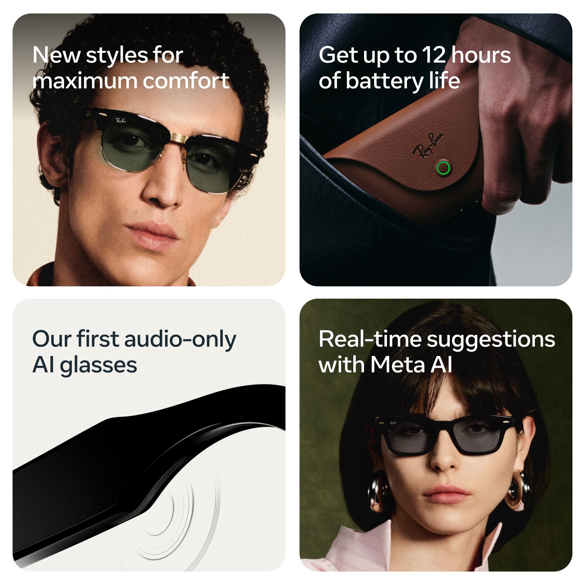 New styles for maximum comfort

Get up to 12 hours of battery life

Our first audio-only AI glasses

Real-time suggestions with Meta AI