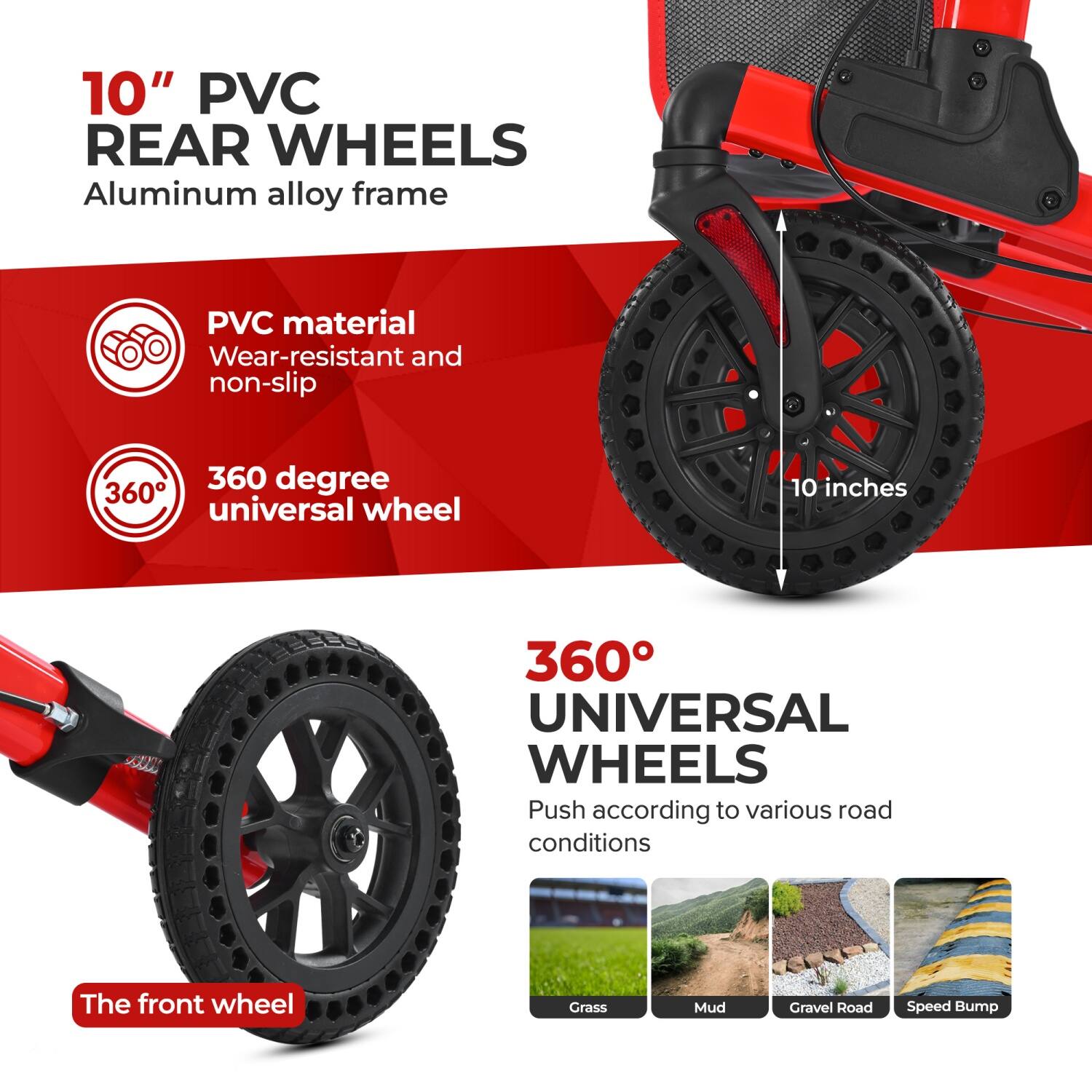 10" PVC REAR WHEELS  
Aluminum alloy frame  

PVC material  
Wear-resistant and non-slip  

360 degree universal wheel  

360° UNIVERSAL WHEELS  
Push according to various road conditions  

The front wheel  

Grass  
Mud  
Gravel Road  
Speed Bump
