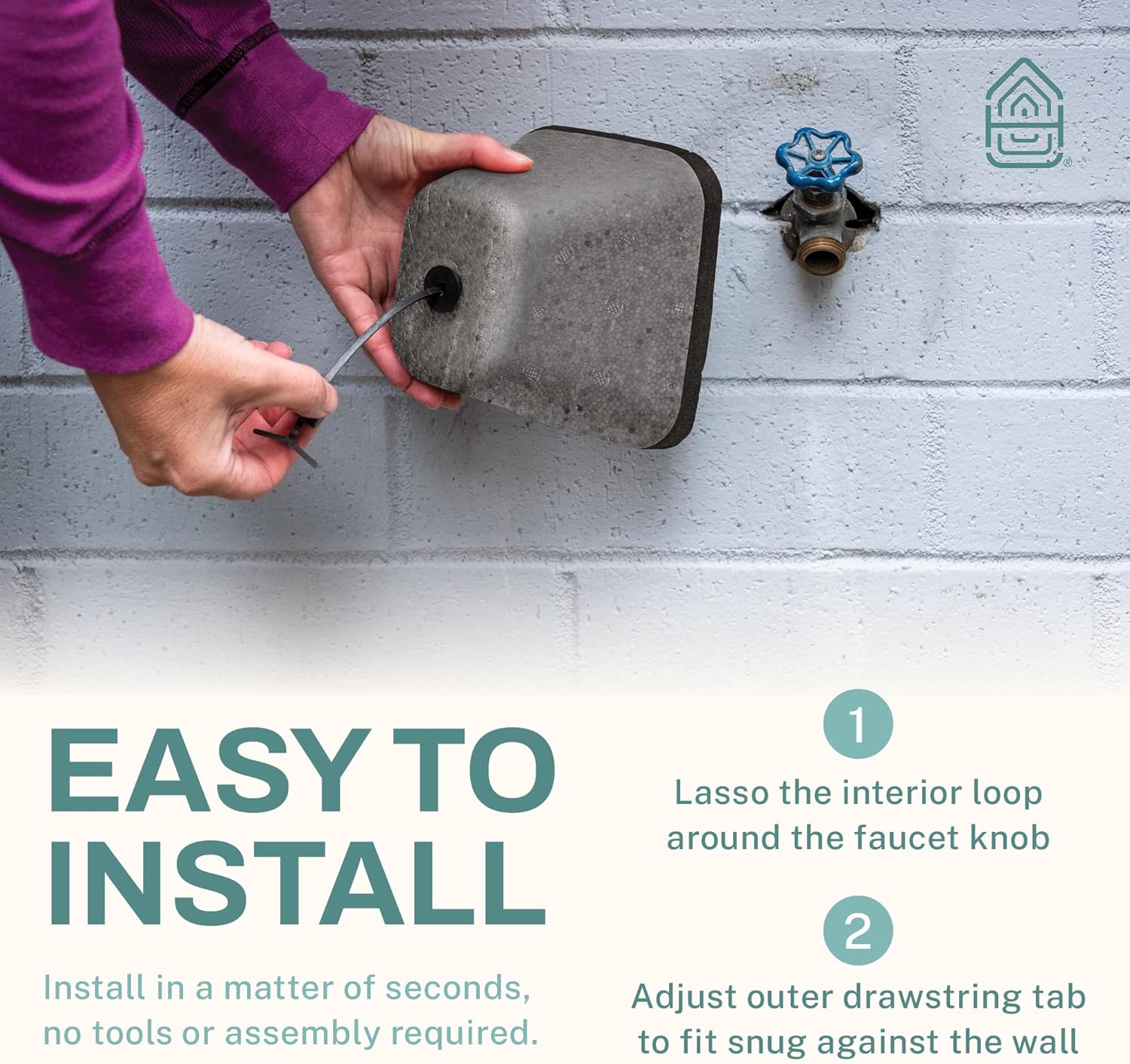 1. Lasso the interior loop around the faucet knob  
2. Install in a matter of seconds, adjust outer drawstring tab to fit snug against the wall  
   - No tools or assembly required.