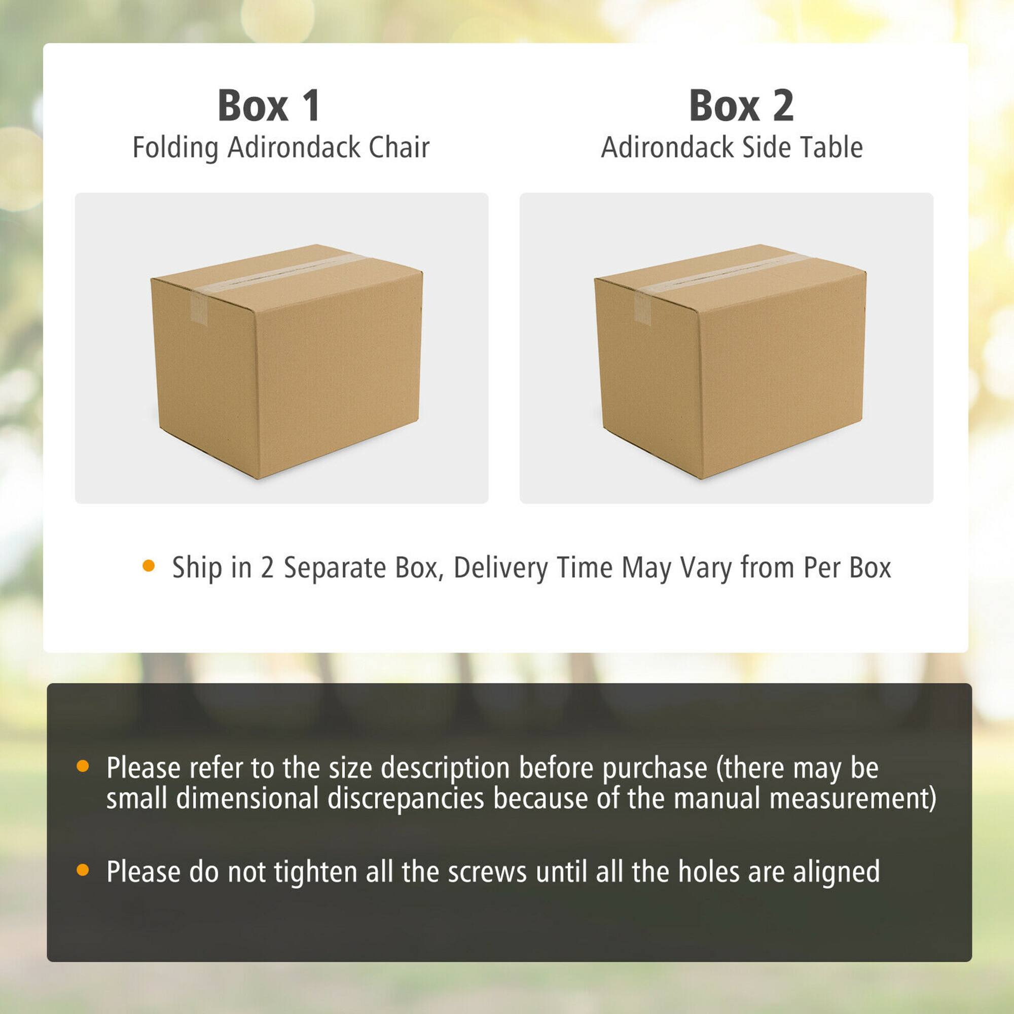 Box 1: Folding Adirondack Chair
Box 2: Adirondack Side Table
Ship in 2 Separate Box, Delivery Time May Vary from Per Box
Please refer to the size description before purchase (there may be small dimensional discrepancies because of the manual measurement)
Please do not tighten all the screws until all the holes are aligned