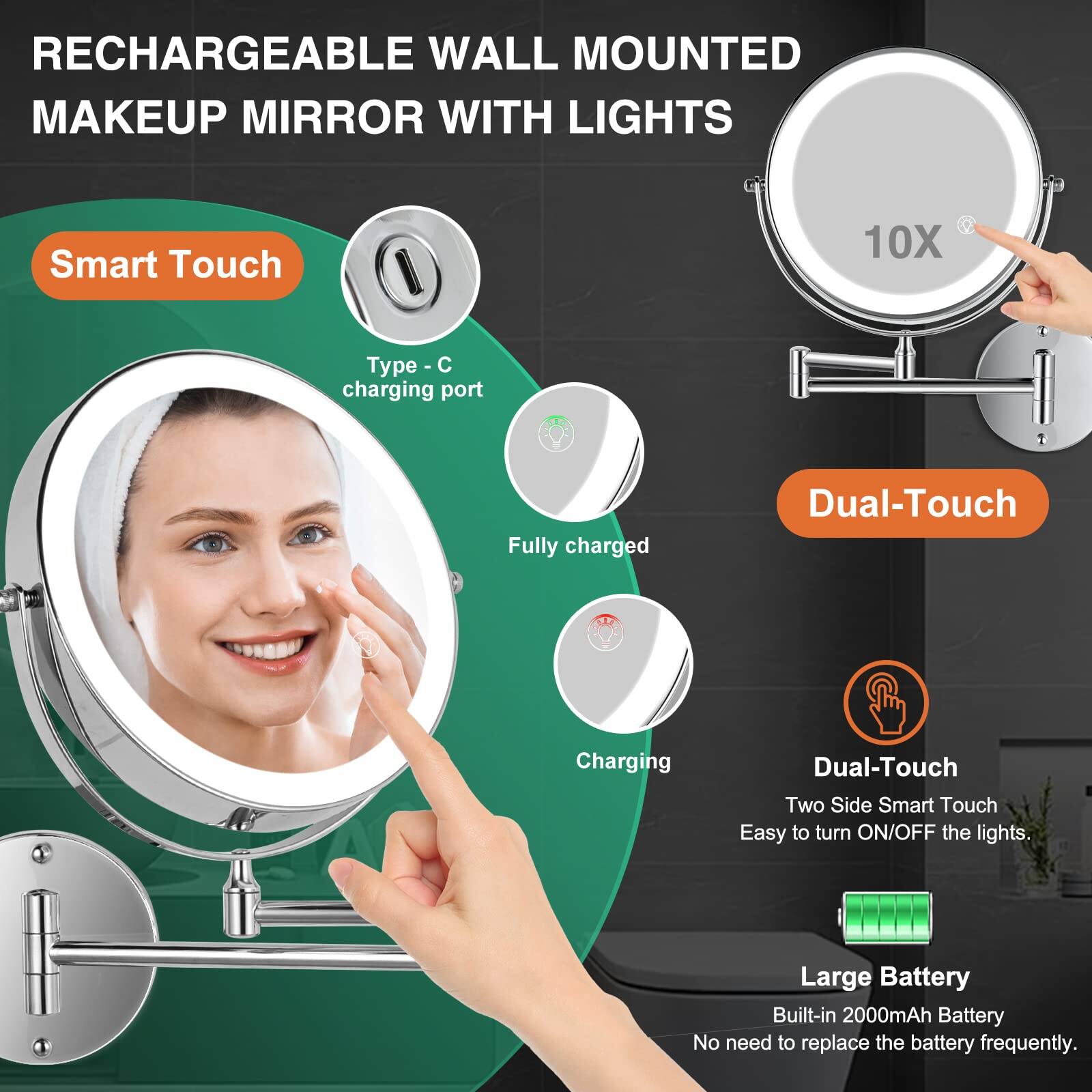 RECHARGEABLE WALL MOUNTED MAKEUP MIRROR WITH LIGHTS

Smart Touch
- Type - C charging port
- Fully charged
- Charging

Dual-Touch
- Dual-Touch
- Two Side Smart Touch
- Easy to turn ON/OFF the lights

Large Battery
- Built-in 2000mAh Battery
- No need to replace the battery frequently.