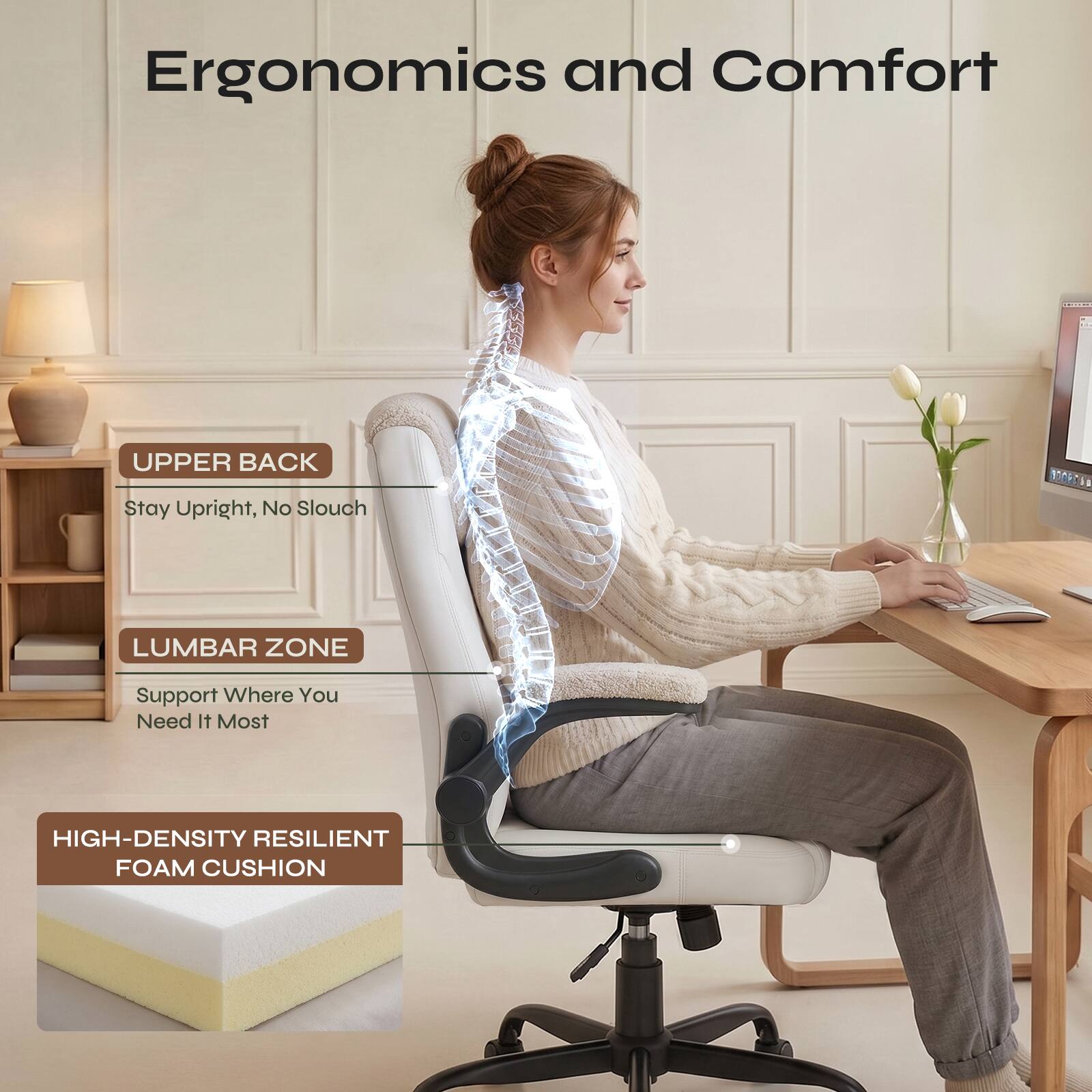 Ergonomics and Comfort

UPPER BACK
Stay Upright, No Slouch

LUMBAR ZONE
Support Where You Need It Most

HIGH-DENSITY RESILIENT FOAM CUSHION