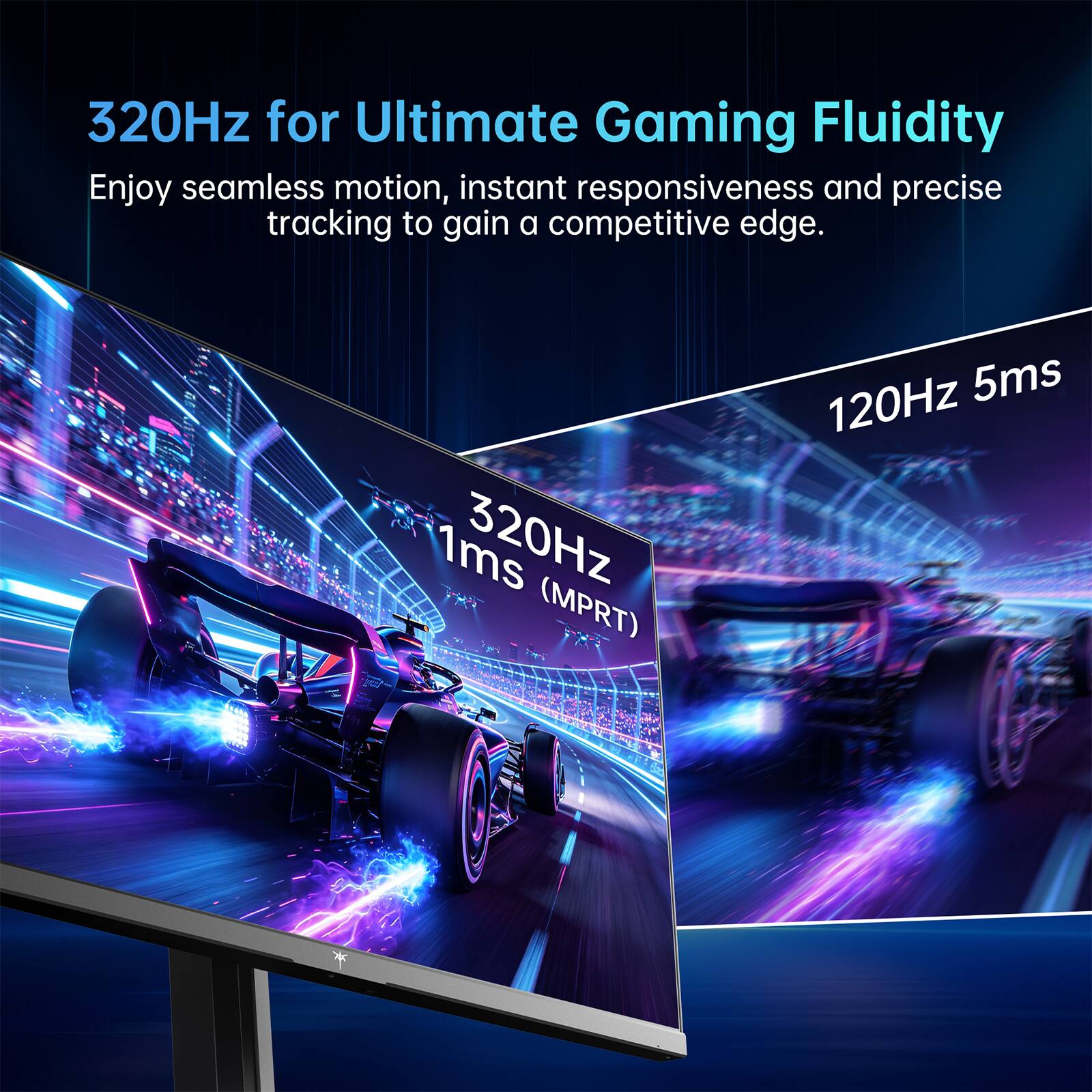 320Hz for Ultimate Gaming Fluidity  
Enjoy seamless motion, instant responsiveness and precise tracking to gain a competitive edge.  
1ms 320Hz (MPRT)  
120Hz 5ms