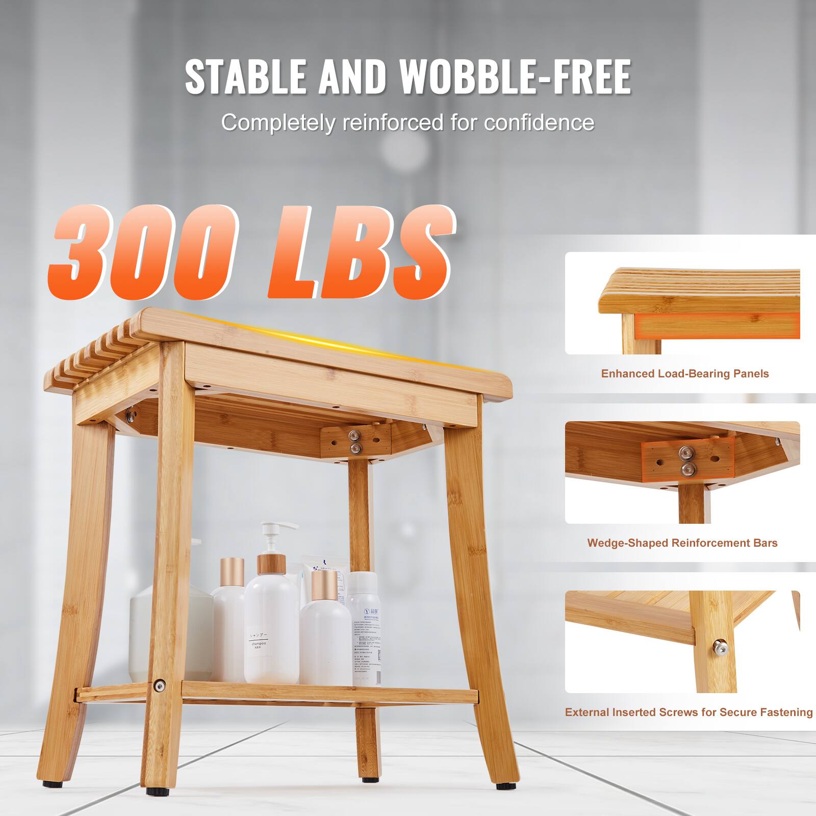 STABLE AND WOBBLE-FREE  
Completely reinforced for confidence  

300 LBS  

Enhanced Load-Bearing Panels  
Wedge-Shaped Reinforcement Bars  
External Inserted Screws for Secure Fastening