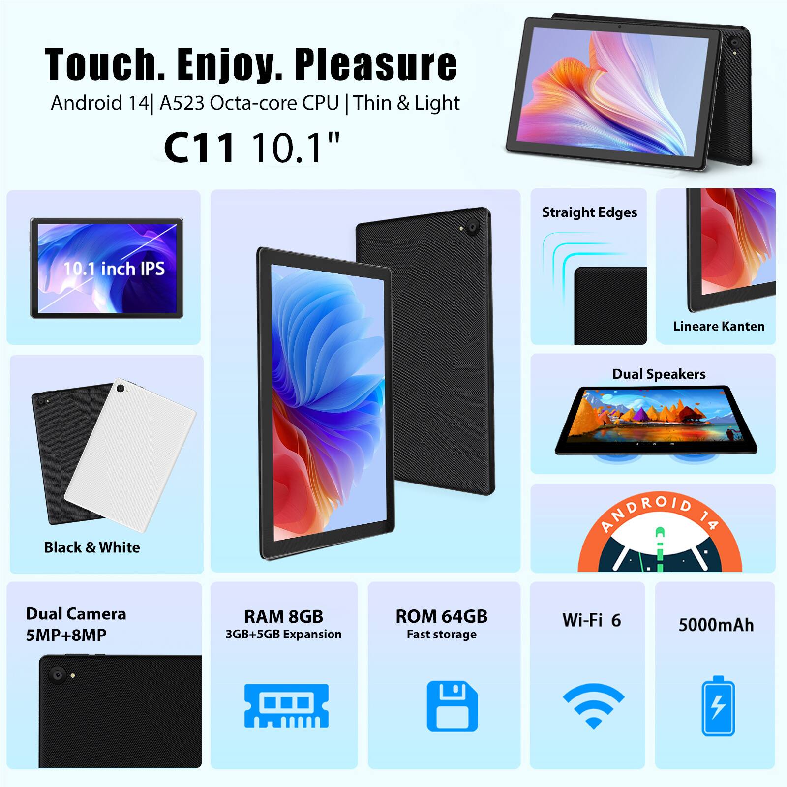 Touch. Enjoy. Pleasure  
Android 14 | A523 Octa-core CPU | Thin & Light  
C11 10.1"  
10.1 inch IPS  
Straight Edges  
Lineare Kanten  
Dual Speakers  
Black & White  
Dual Camera 5MP+8MP  
RAM 8GB  
3GB+5GB Expansion  
ROM 64GB  
Fast storage  
Wi-Fi 6  
5000mAh