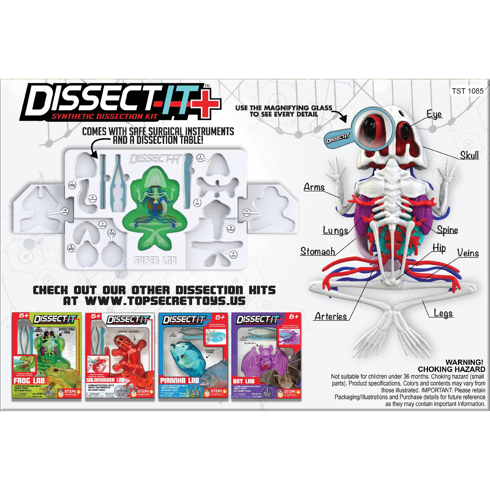 TM DISSECTIT USE THE MAGNIFYING GLASS TO SEE EVERY DETAIL. COMES WITH SAFE SURGICAL INSTRUMENTS AND A DISSECTION TABLE! DSSECTIT DISSECTIT DISSECTIT DISSECTIT - R adda : - Arteries Legs i | ee FROG LAB ... | | - 1 SALAMANDER LIS : STEM : : STEM PIRANHA LAB . H STEPO BAT LAB - sn WARNING! CHOKING HAZARD. Not suitable for children under 36 months. Choking hazard (small parts). Product specifications. Colors and contents may vary from those ilustrated. IMPORTANT: Please retain Packaging/illustrations and Purchase details for future reference as they may contain important information.