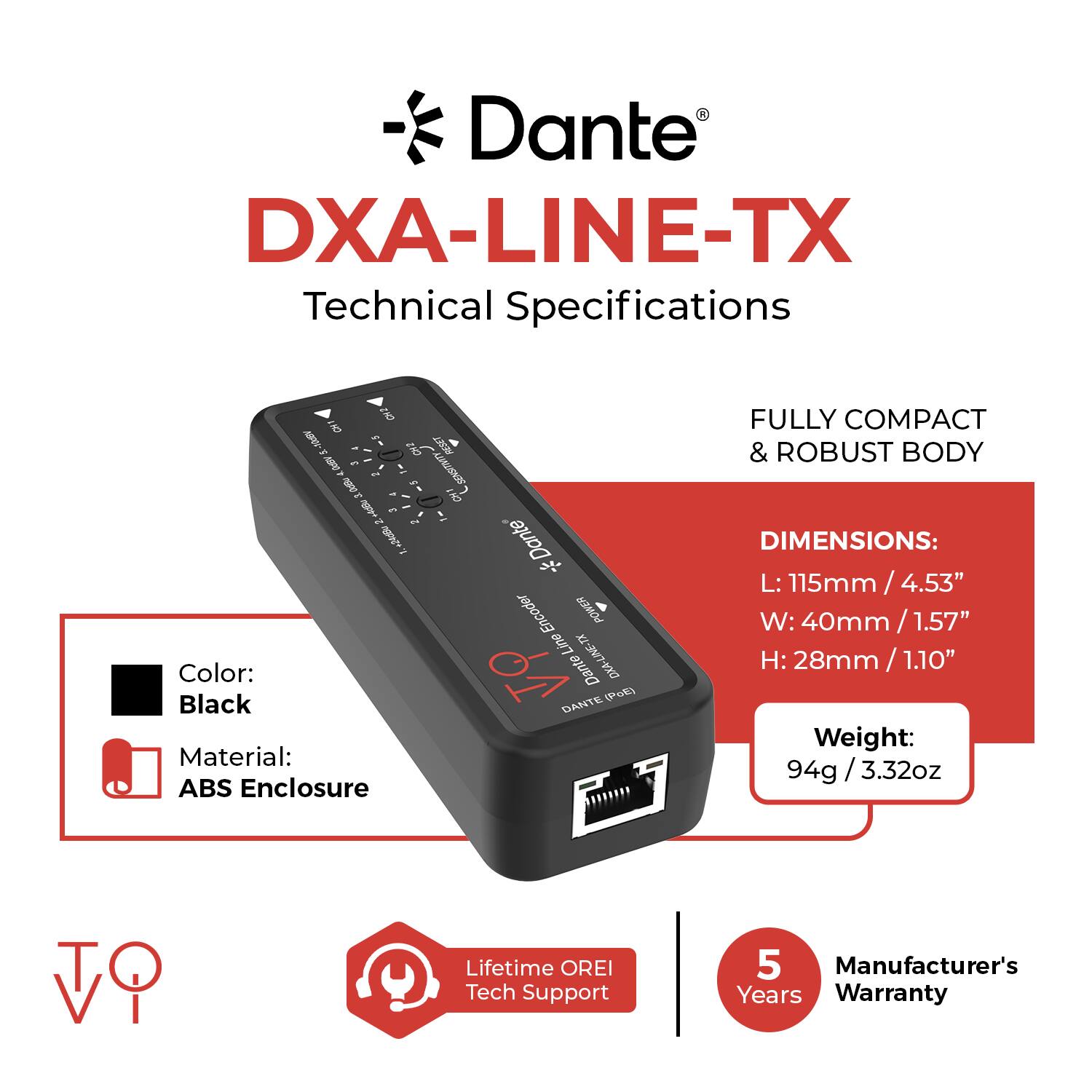 Dante DXA-LINE-TX Technical Specifications

- Color: Black
- Material: ABS Enclosure
- Dimensions: 
  - L: 115mm / 4.53"
  - W: 40mm / 1.57"
  - H: 28mm / 1.10"
- Weight: 94g / 3.32oz
- Lifetime OREI Tech Support
- Manufacturer's 5 Years Warranty