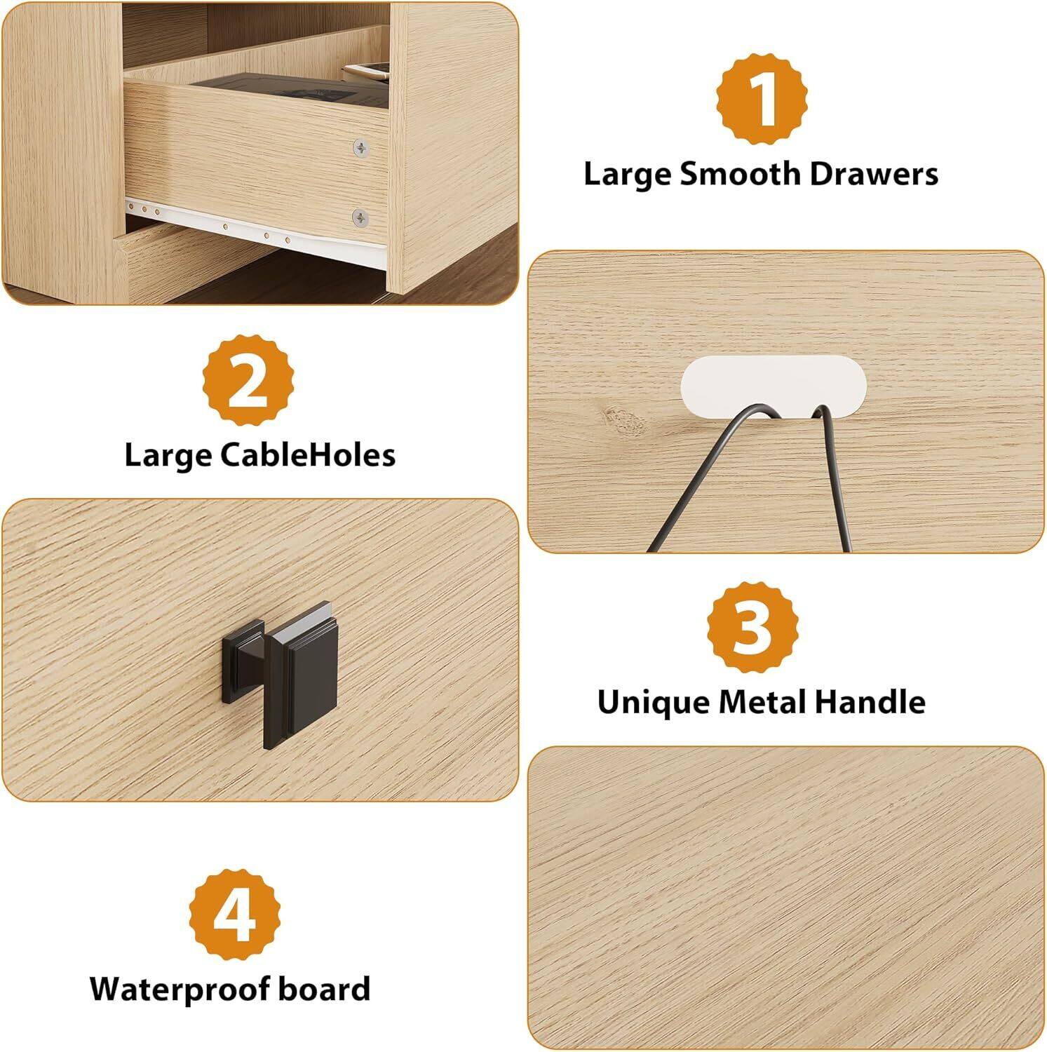 1. Large Smooth Drawers  
2. Large Cable Holes  
3. Unique Metal Handle  
4. Waterproof Board