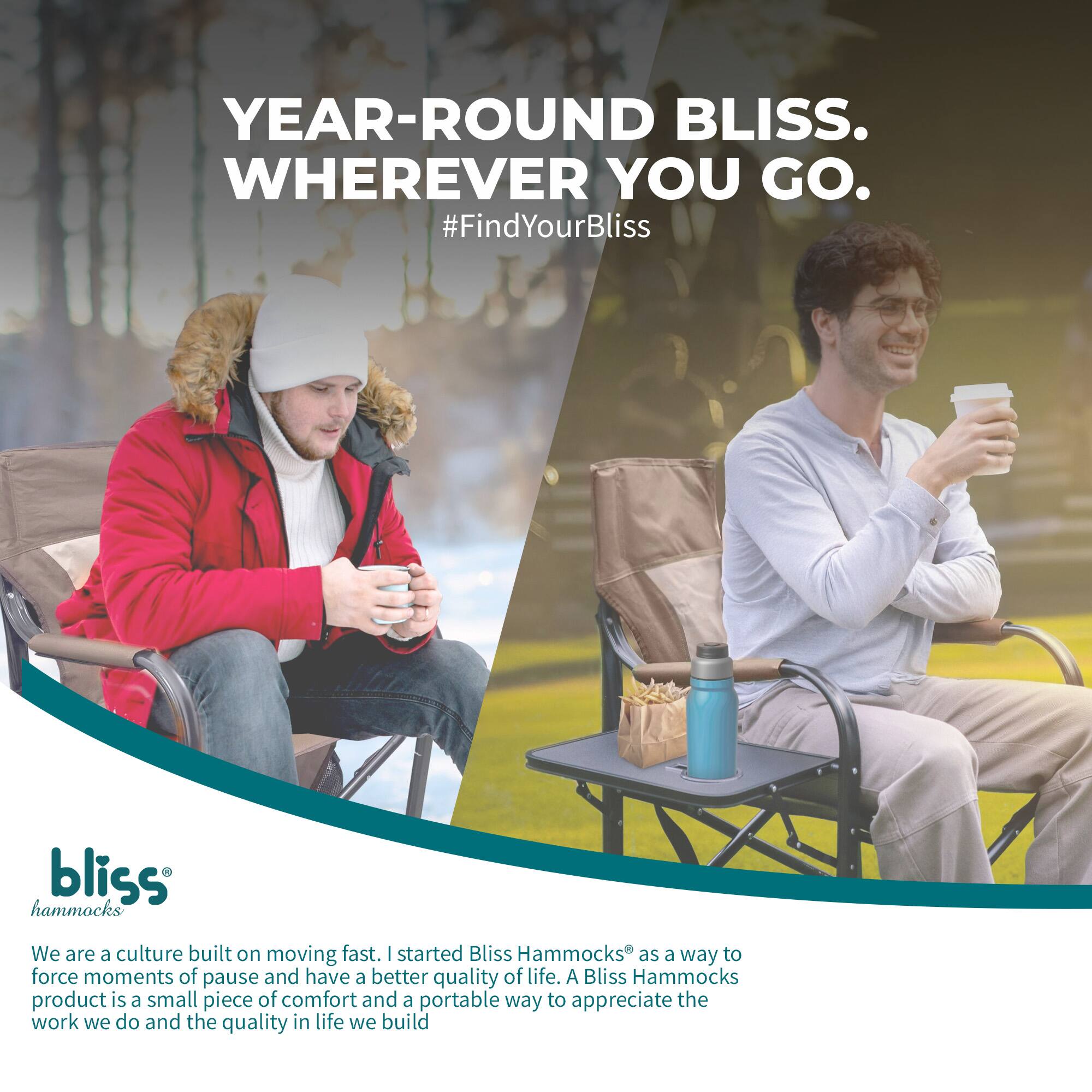YEAR-ROUND BLISS. WHEREVER YOU GO.  
#FindYourBliss  

bliss hammocks  

We are a culture built on moving fast. I started Bliss Hammocks as a way to force moments of pause and have a better quality of life. A Bliss Hammocks product is a small piece of comfort and a portable way to appreciate the work we do and the quality in life we build.