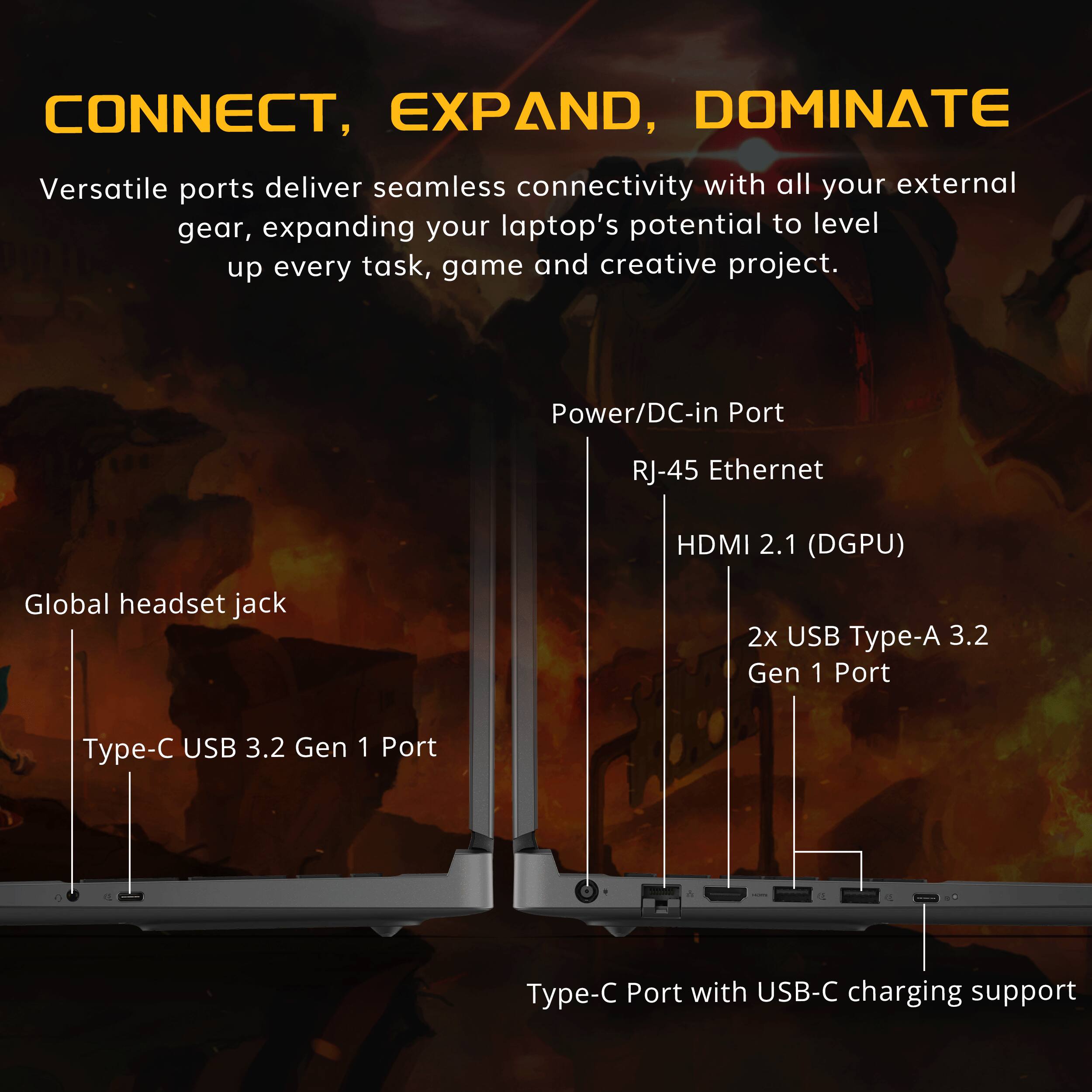 CONNECT, EXPAND, DOMINATE

Versatile ports deliver seamless connectivity with all your external gear, expanding your laptop's potential to level up every task, game and creative project.

- Power/DC-in Port
- RJ-45 Ethernet
- HDMI 2.1 (DGPU)
- Global headset jack
- 2x USB Type-A 3.2 Gen 1 Port
- USB 3.2 Gen 1 Port
- Type-C USB 3.2 Gen 1 Port
- Type-C Port with USB-C charging support