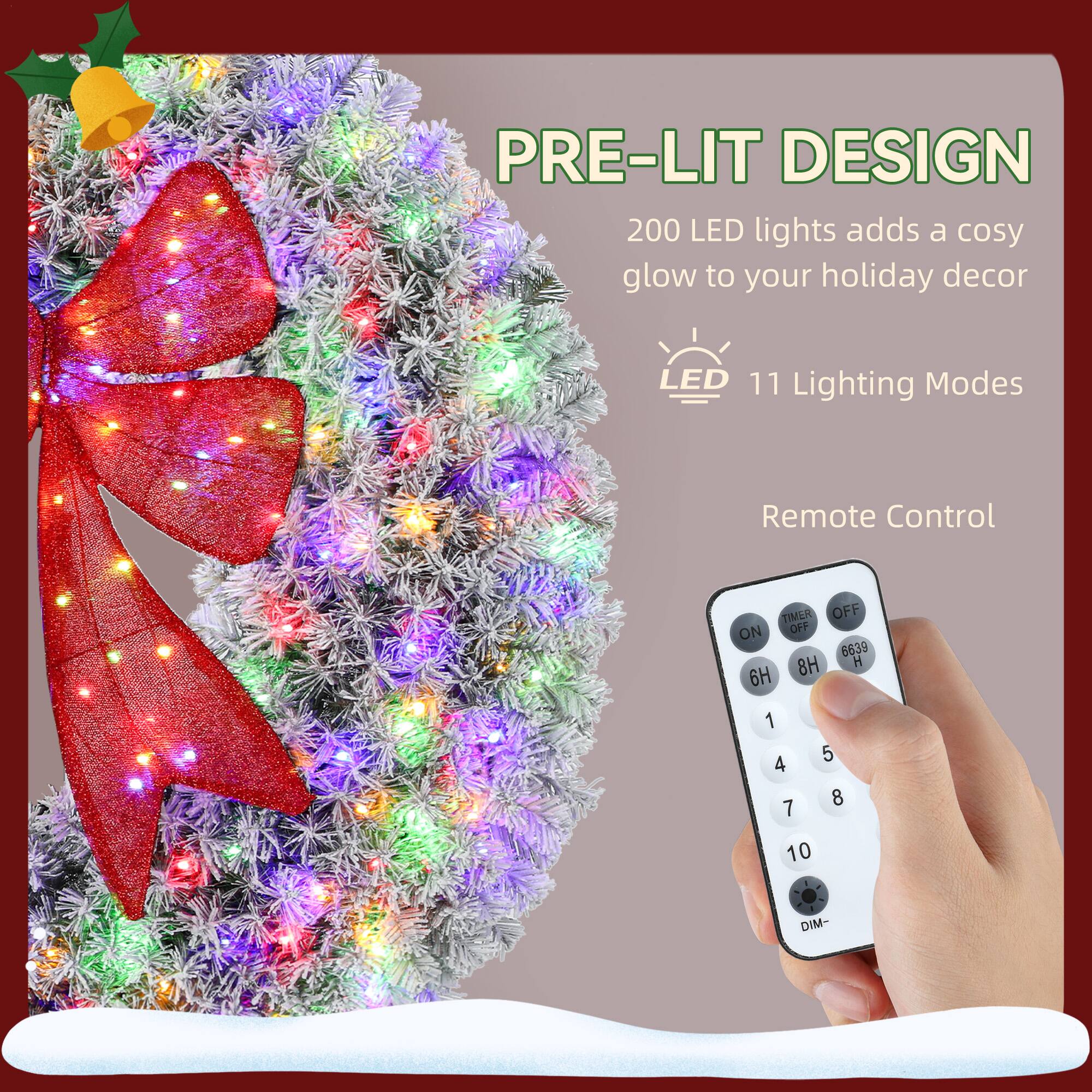 PRE-LIT DESIGN  
200 LED lights adds a cosy glow to your holiday decor  
LED 11 Lighting Modes  
Remote Control  
TIMER OFF ON  
8H 6H 1 4 7 5 8 10 DIM-