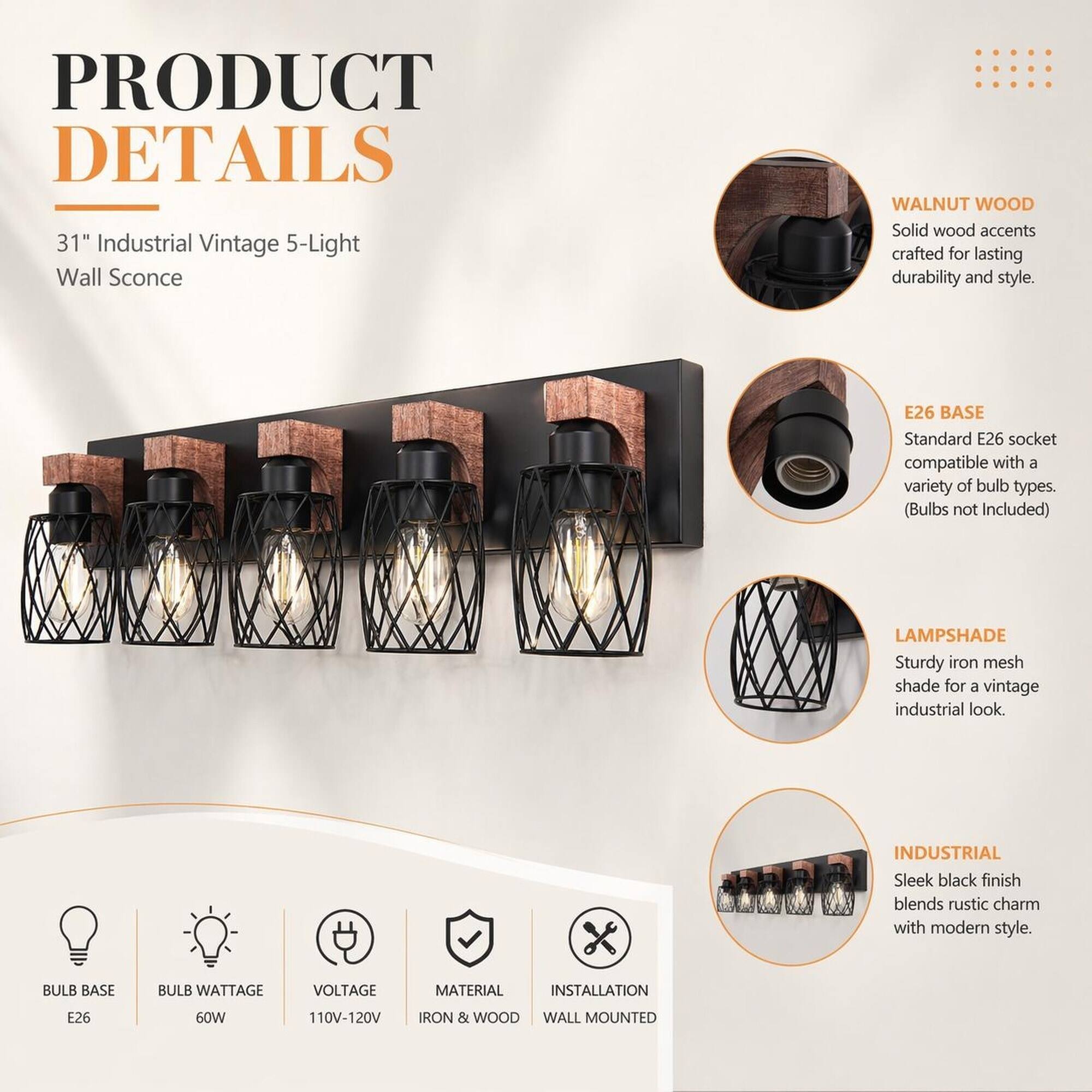 PRODUCT DETAILS  
31" Industrial Vintage 5-Light Wall Sconce  

WALNUT WOOD  
Solid wood accents crafted for lasting durability and style.  

E26 BASE  
Standard E26 socket compatible with a variety of bulb types. (Bulbs not Included)  

LAMPSHADE  
Sturdy iron mesh shade for a vintage industrial look.  

INDUSTRIAL  
Sleek black finish blends rustic charm with modern style.  

BULB BASE  
E26  

BULB WATTAGE  
60W  

VOLTAGE  
110V-120V  

MATERIAL  
IRON & WOOD  

INSTALLATION  
WALL MOUNTED