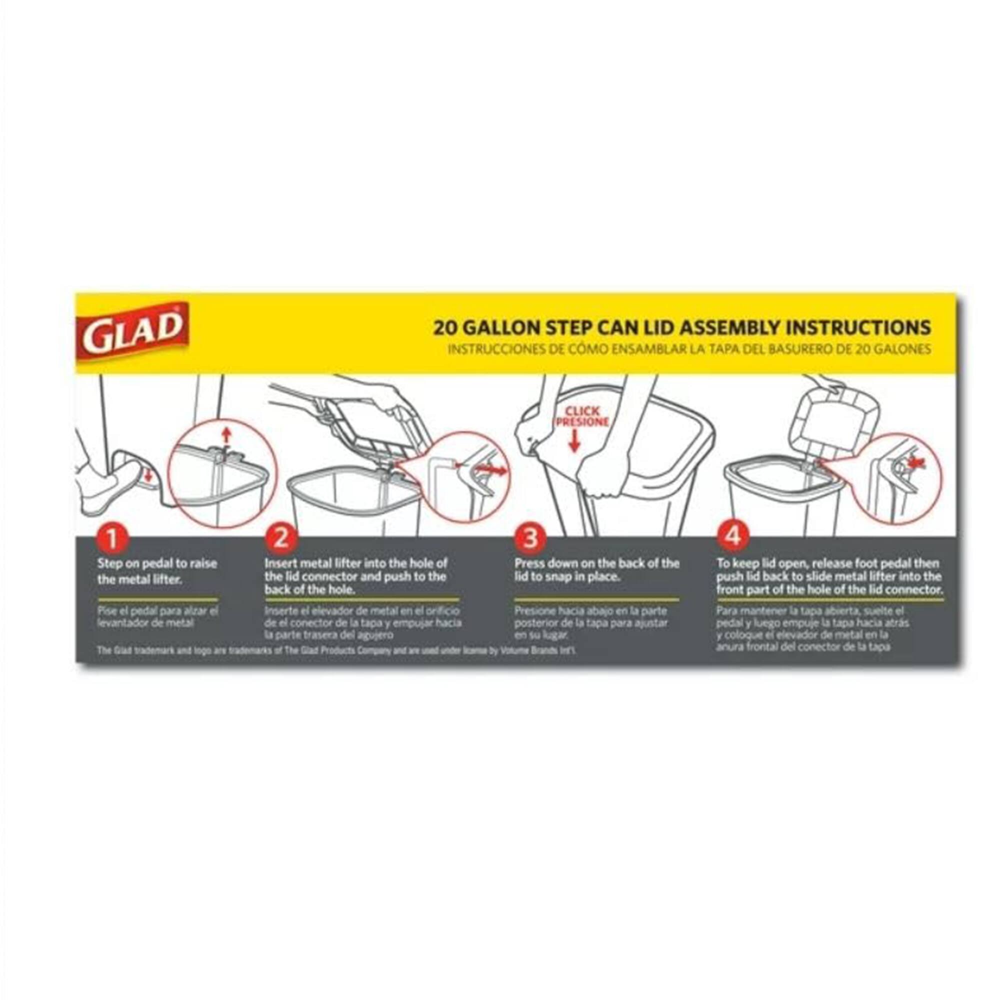 **GLAD 20 GALLON STEP CAN LID ASSEMBLY INSTRUCTIONS**

**INSTRUCCIONES DE CÓMO ENSAMBLAR LA TAPA DEL BASURERO DE 20 GALONES**

1. **Step on pedal to raise the metal lifter.**
   - Pise el pedal para alzar el elevador de metal.

2. **Insert metal lifter into the hole of the lid connector and push to the back of the hole.**
   - Inserte el elevador de metal en el orificio del conector de la tapa y empuje hacia la parte trasera del agujero.

3. **Press down on the back of the lid to snap in place.**
   - Presione hacia abajo en la parte posterior de la tapa para ajustar en su lugar.

4. **To keep lid open, release foot pedal then push lid back to slide metal lifter into the front part of the hole of the lid connector.**
   - Para mantener la tapa abierta, suelte el pedal y luego empuje la tapa hacia atrás y coloque el elevador de metal en la parte frontal del conector de la tapa.

*The Glad