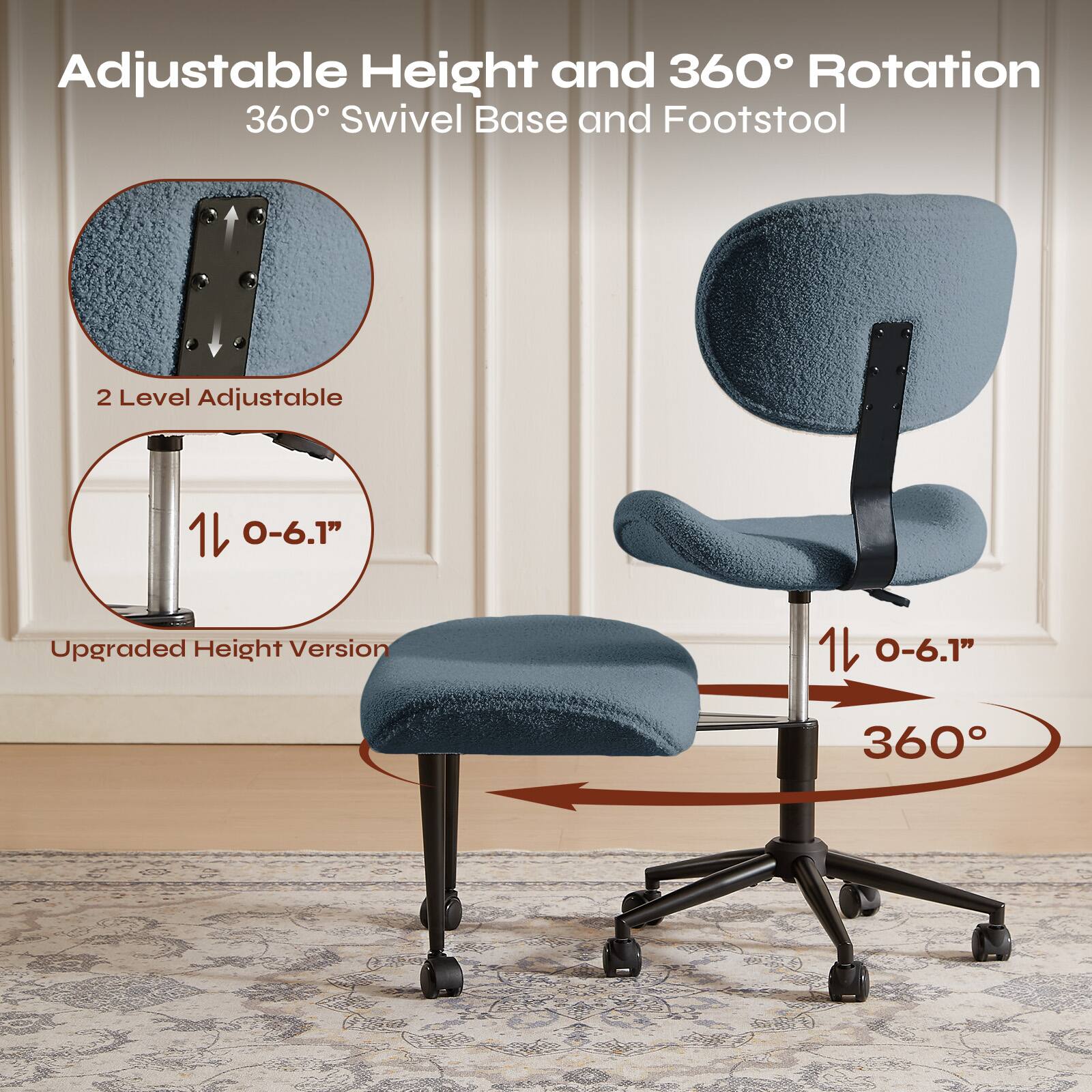 Adjustable Height and 360° Rotation  
360° Swivel Base and Footstool  

2 Level Adjustable  
1/0-6.1"  
Upgraded Height Version  

1/0-6.1"  
360°
