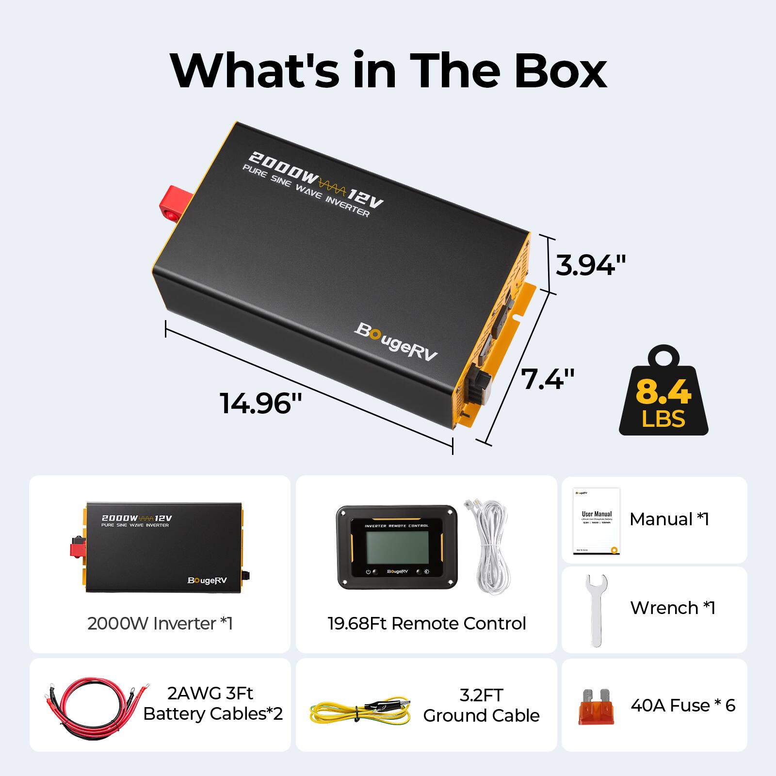 What's in The Box

PURE 2000W SINE WAVE INVERTER 12V

- Dimensions: 14.96" x 7.4" x 3.94"
- Weight: 8.4 LBS

Contents:
- 2000W Inverter *1
- 19.68Ft Remote Control
- 2AWG 3Ft Battery Cables*2
- 3.2FT Ground Cable
- 40A Fuse *6
- Manual *1
- Wrench *1