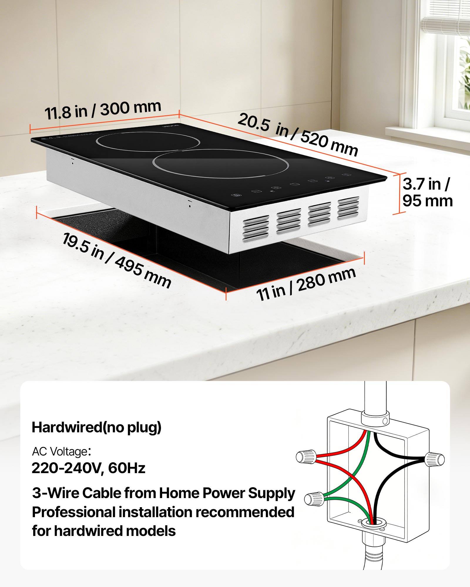 11.8 in / 300 mm  
20.5 in / 520 mm  
3.7 in / 95 mm  
19.5 in / 495 mm  
11 in / 280 mm  

Hardwired (no plug)  
AC Voltage: 220-240V, 60Hz  
3-Wire Cable from Home Power Supply  
Professional installation recommended for hardwired models