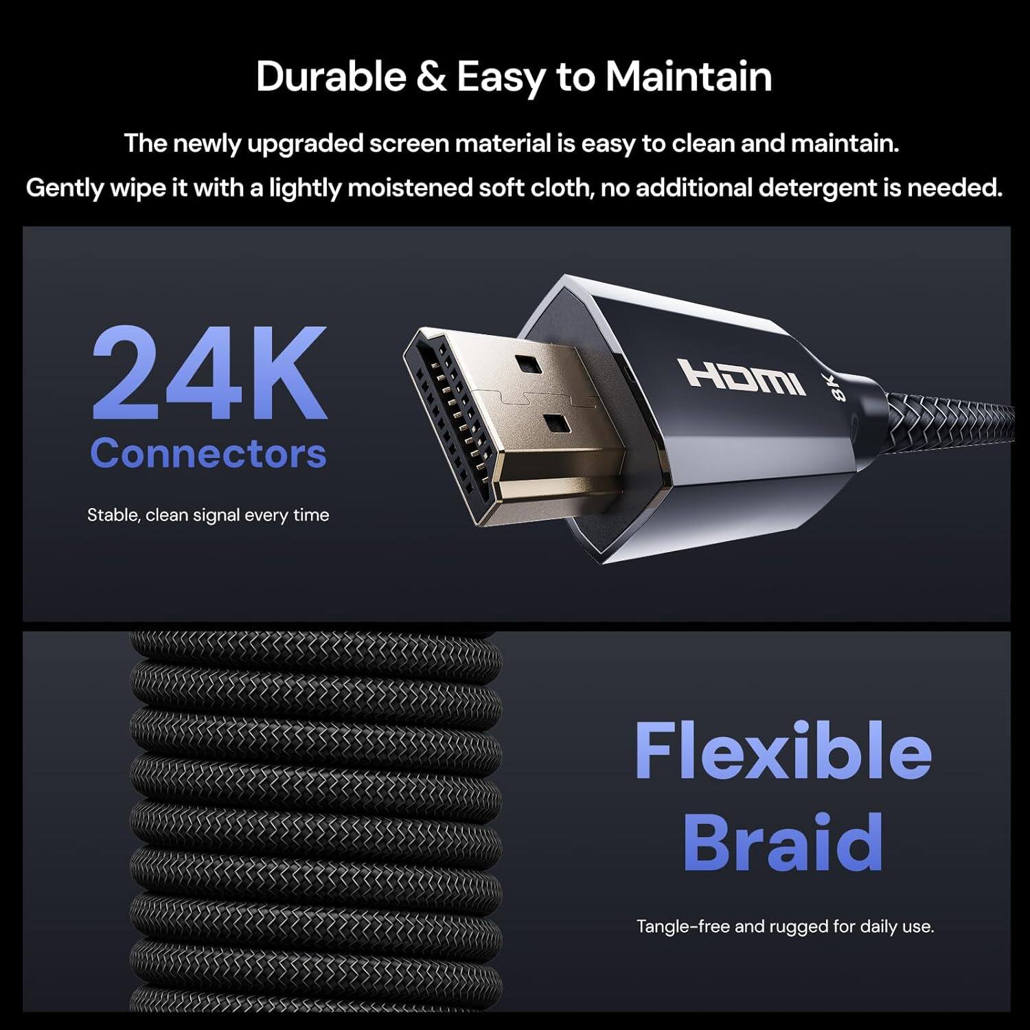 Durable & Easy to Maintain  
The newly upgraded screen material is easy to clean and maintain. Gently wipe it with a lightly moistened soft cloth, no additional detergent is needed.  

24K Connectors  
Stable, clean signal every time  

Flexible Braid  
Tangle-free and rugged for daily use.