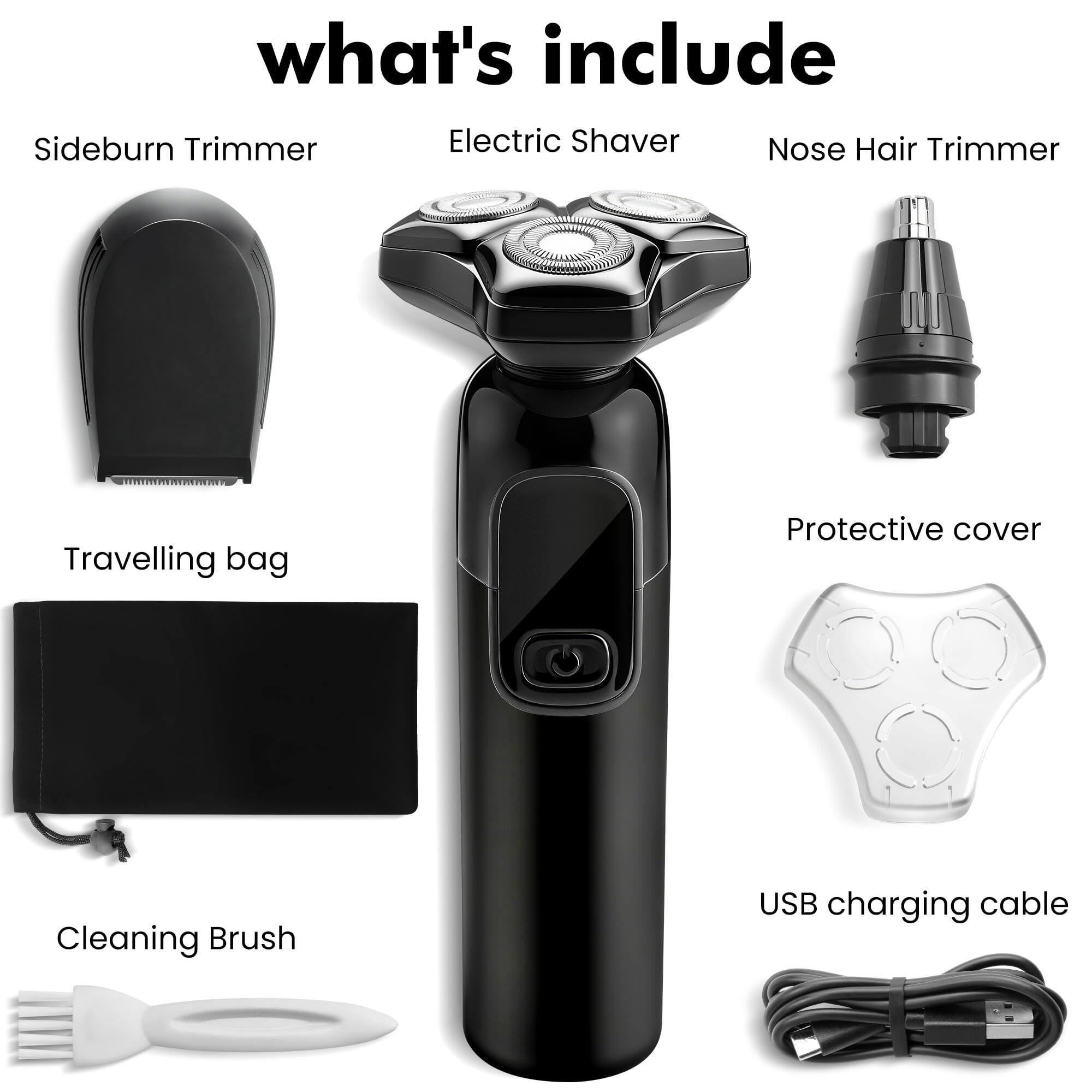 what's include

- Sideburn Trimmer
- Electric Shaver
- Nose Hair Trimmer
- Travelling bag
- Protective cover
- Cleaning Brush
- USB charging cable