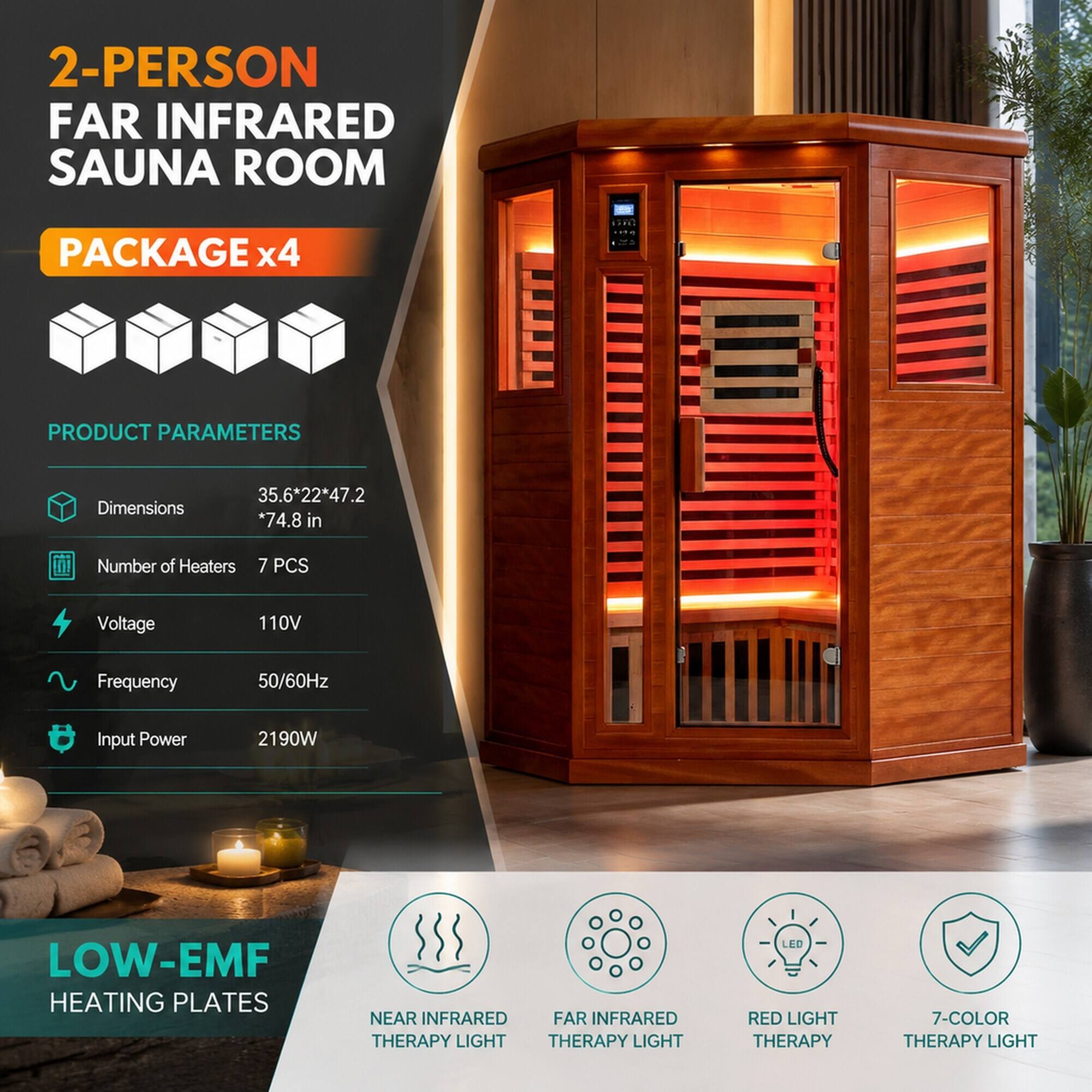 2-Person Far Infrared Sauna Room  
Package x4  

Product Parameters  
Dimensions: 35.6*22*47.2*74.8 in  
Number of Heaters: 7 PCS  
Voltage: 110V  
Frequency: 50/60Hz  
Input Power: 2190W  

Low-EMF Heating Plates  
Near Infrared Therapy Light  
Far Infrared Therapy Light  
Red Light Therapy  
7-Color Therapy Light
