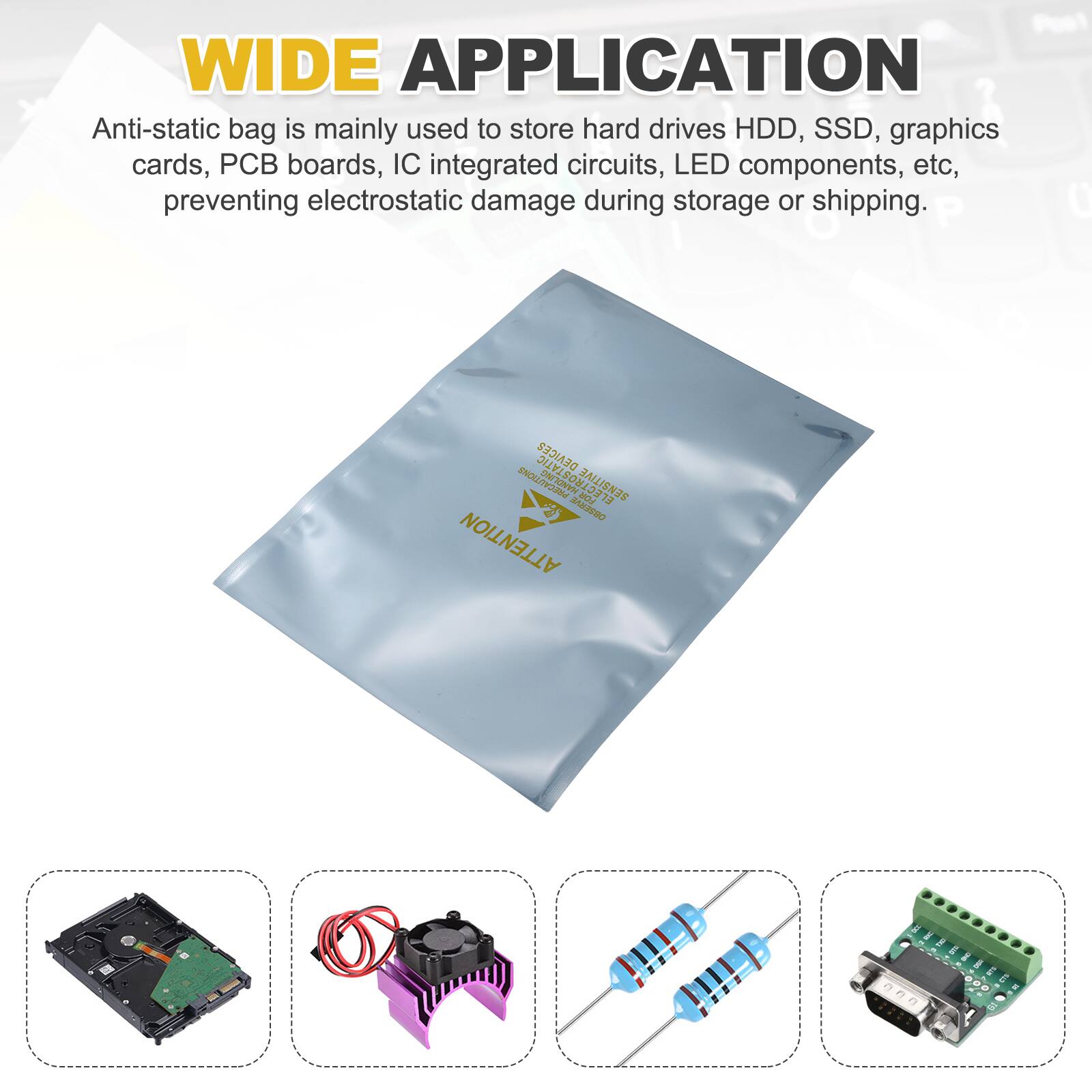 WIDE APPLICATION

Anti-static bag is mainly used to store hard drives HDD, SSD, graphics cards, PCB boards, IC integrated circuits, LED components, etc, preventing electrostatic damage during storage or shipping.