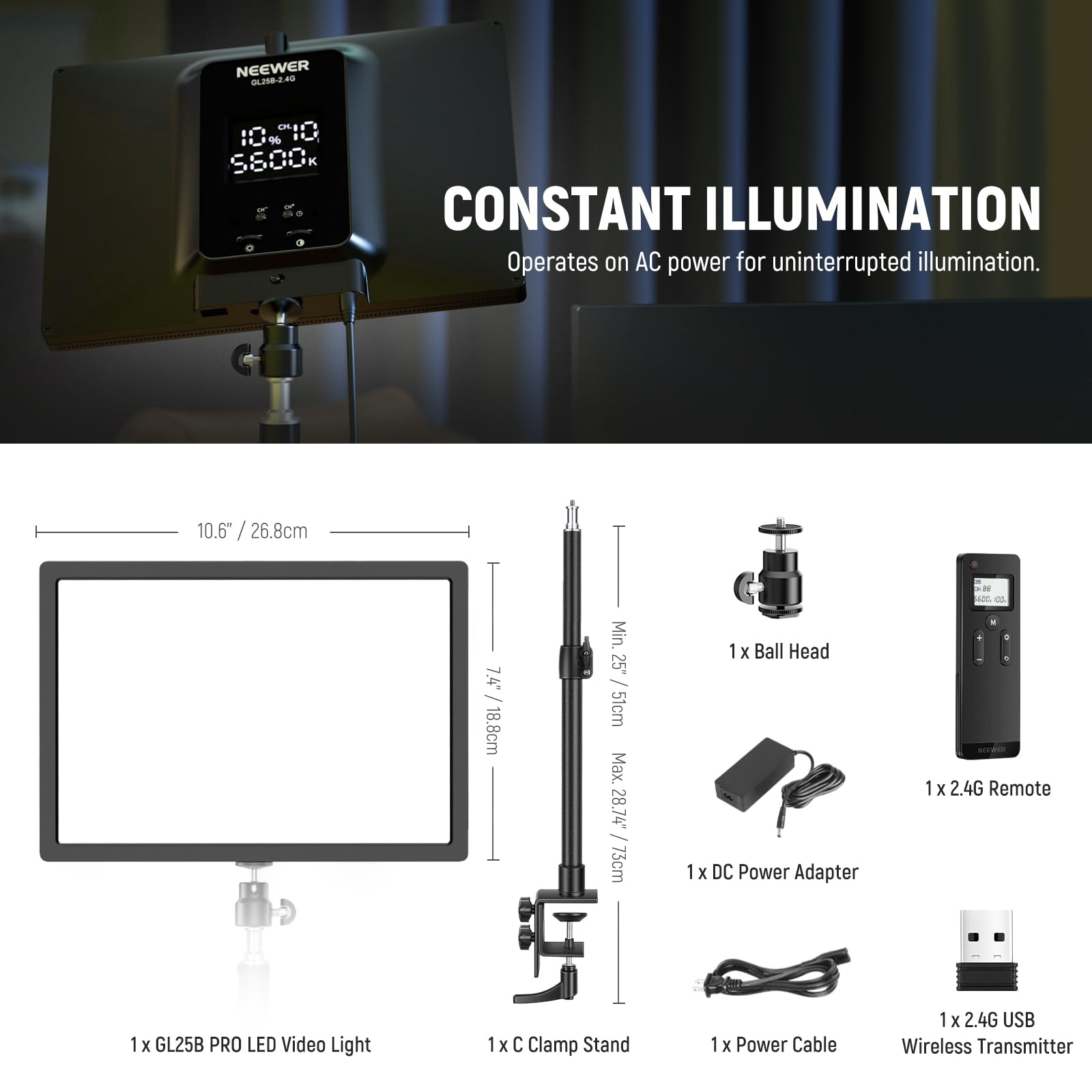 NEEWER GL258-2.46

10% 9 PI0 SS00k CONSTANT ILLUMINATION

Operates on AC power for uninterrupted illumination.

10.6" / 26.8cm

7.4" / 18.8cm

Min. 25" / 51cm

Max. 28.74 / 73cm

1 x Ball Head

1 x DC Power Adapter

1 x 2.4G Remote

1 x GL25B PRO LED Video Light

1 x C Clamp Stand

1 x Power Cable

1 x 2.4G USB Wireless Transmitter