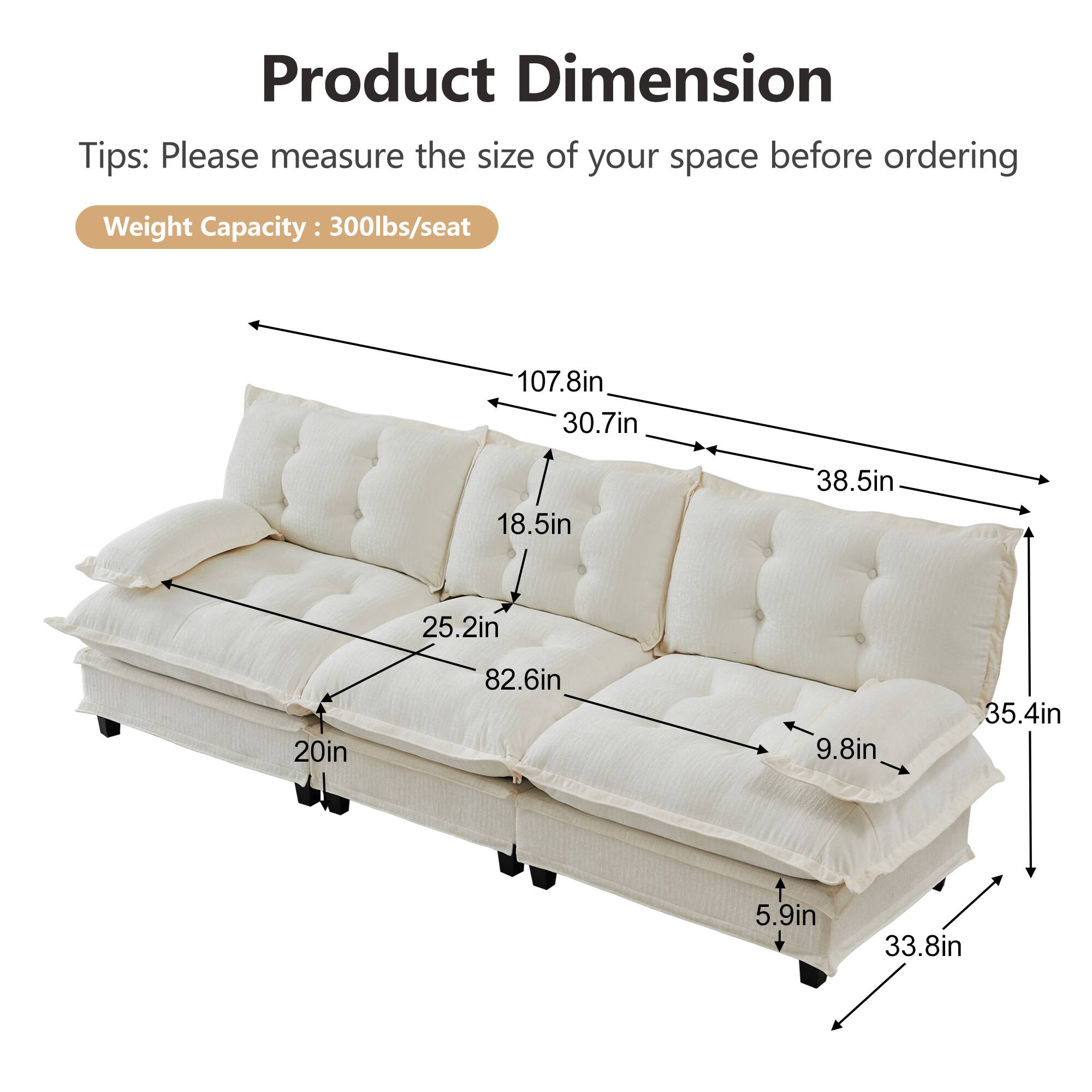 Product Dimension Tips: Please measure the size of your space before ordering  
Weight Capacity: 300lbs/seat  

107.8in  
30.7in  
18.5in  
38.5in  
25.2in  
20in  
82.6in  
9.8in  
35.4in  
5.9in  
33.8in