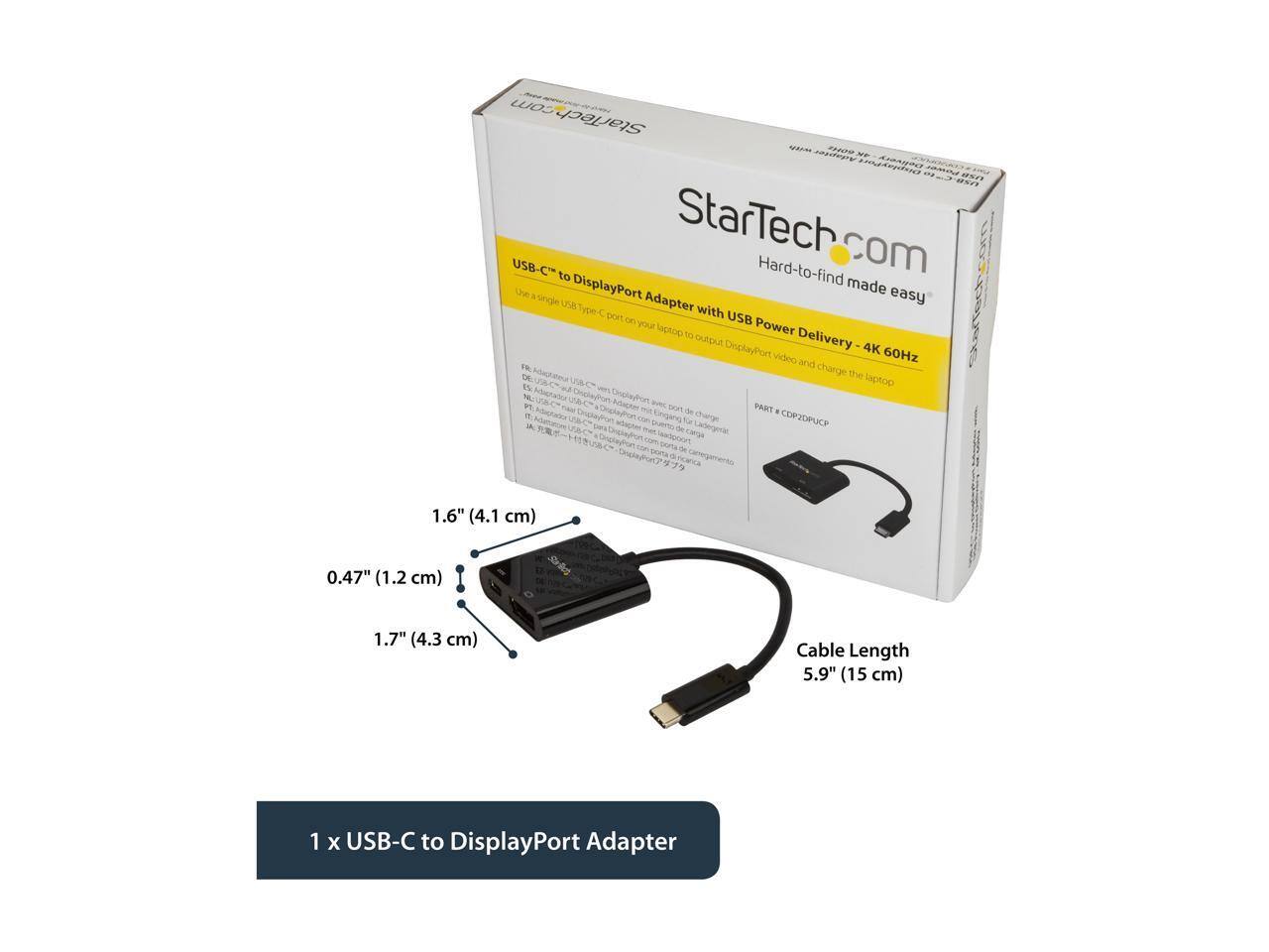 StarTech.com USB-C to DisplayPort Adapter with USB Power Delivery 4K 60Hz

Use the single USB Type-C port on your laptop to output DisplayPort video and charge the laptop.

Cable Length: 5.9" (15 cm)

1 x USB-C to DisplayPort Adapter

Dimensions:
- 1.6" (4.1 cm)
- 0.47" (1.2 cm)
- 1.7" (4.3 cm)