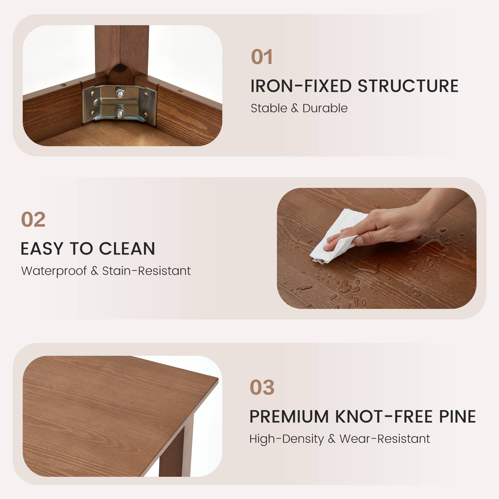 01 IRON-FIXED STRUCTURE  
Stable & Durable  

02 EASY TO CLEAN  
Waterproof & Stain-Resistant  

03 PREMIUM KNOT-FREE PINE  
High-Density & Wear-Resistant
