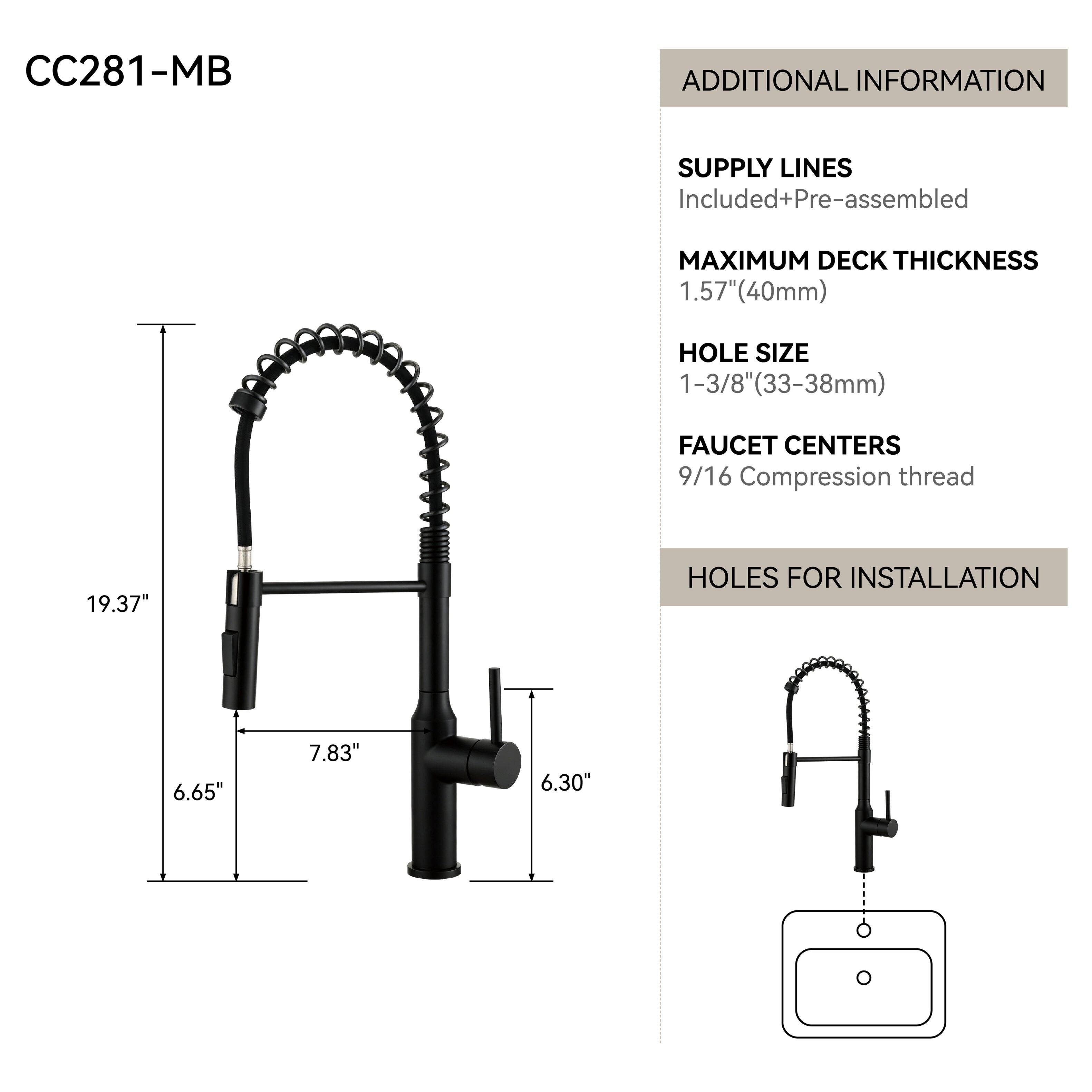 CC281-MB

ADDITIONAL INFORMATION

SUPPLY LINES
Included+Pre-assembled

MAXIMUM DECK THICKNESS
1.57" (40mm)

HOLE SIZE
1-3/8" (33-38mm)

FAUCET CENTERS
9/16 Compression thread

HOLES FOR INSTALLATION
6.65"
7.83"
6.30"