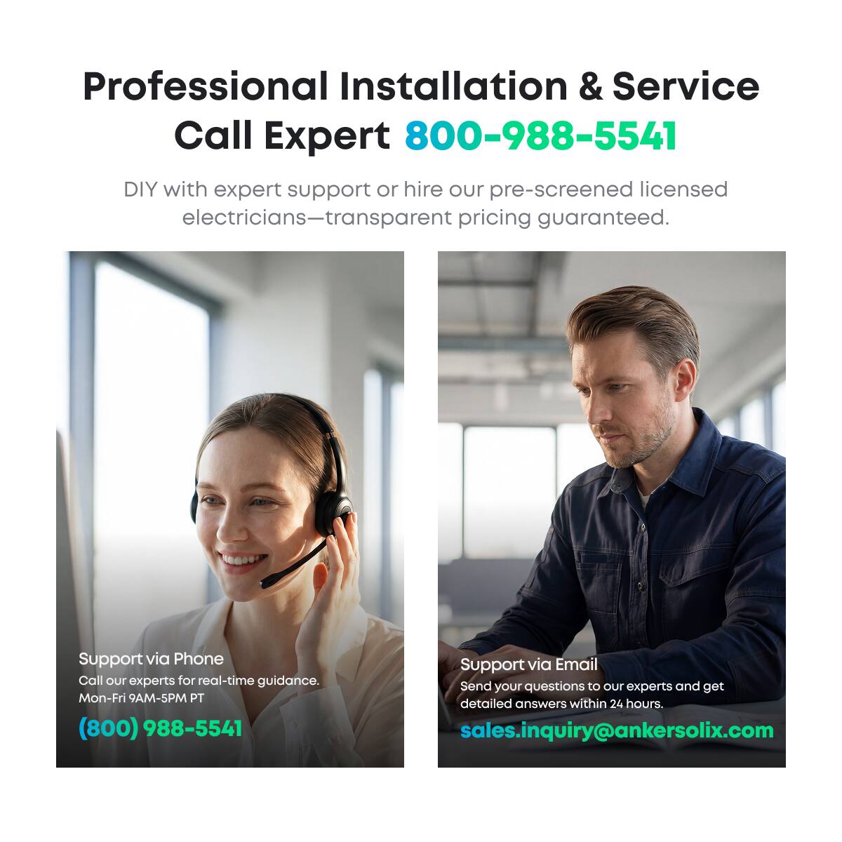 Professional Installation & Service  
Call Expert 800-988-5541  
DIY with expert support or hire our pre-screened licensed electricians—transparent pricing guaranteed.  

Support via Phone  
Call our experts for real-time guidance.  
Mon-Fri 9AM-5PM PT  
(800) 988-5541  

Support via Email  
Send your questions to our experts and get detailed answers within 24 hours.  
sales.inquiry@ankersolix.com