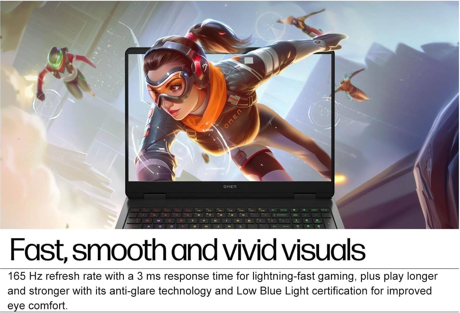 Fast, smooth and vivid visuals

165 Hz refresh rate with a 3 ms response time for lightning-fast gaming, plus play longer and stronger with its anti-glare technology and Low Blue Light certification for improved eye comfort.