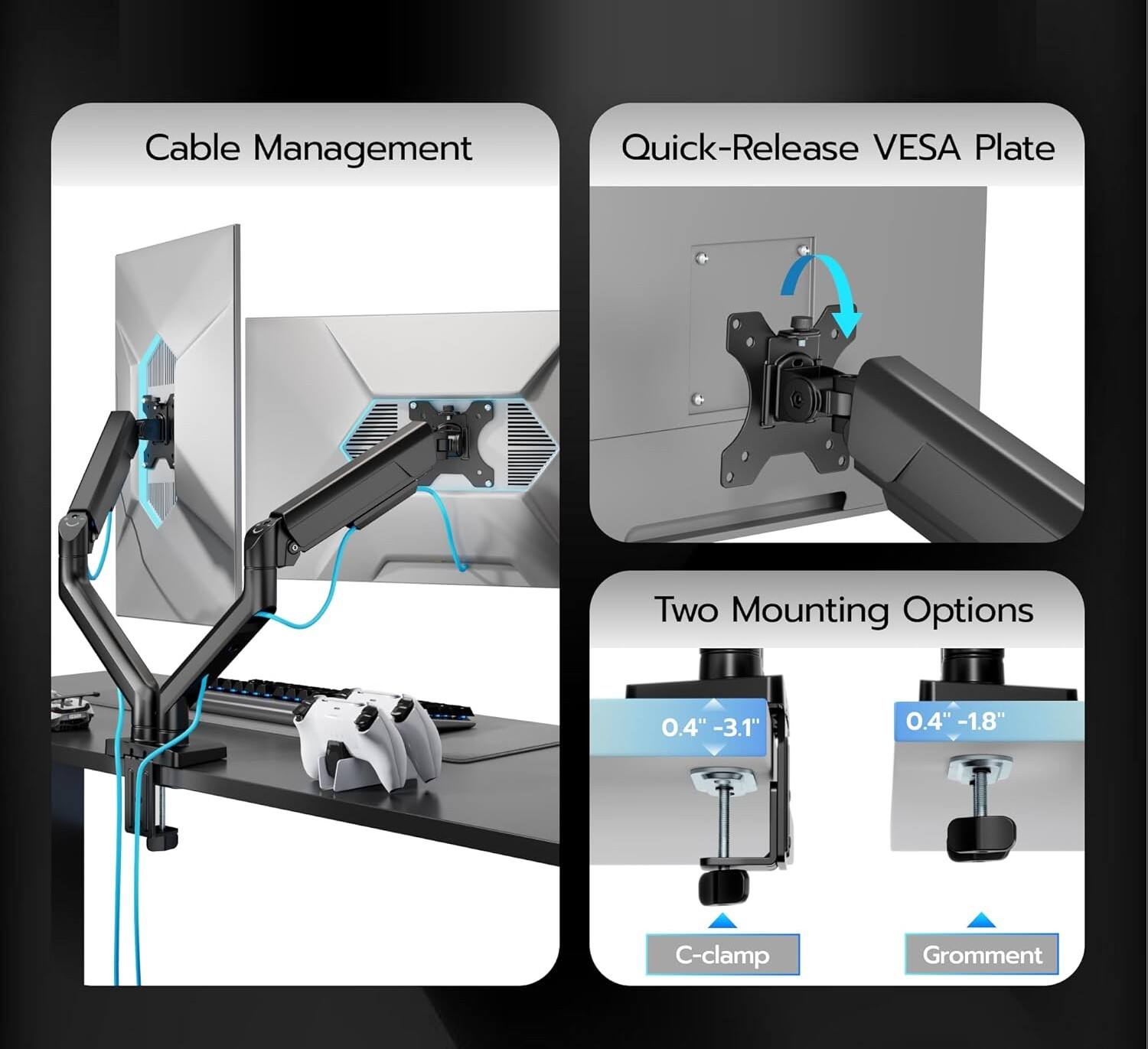Cable Management  
Quick-Release VESA Plate  
Two Mounting Options  
0.4" - 3.1"  
0.4" - 1.8"  
C-clamp  
Grommet