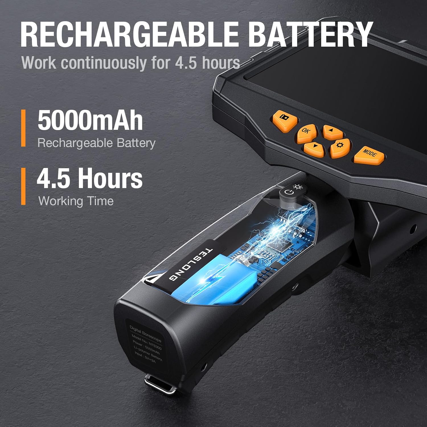 RECHARGEABLE BATTERY  
Work continuously for 4.5 hours  
5000mAh Rechargeable Battery  
4.5 Hours Working Time  

TESLONG Digital Borescope