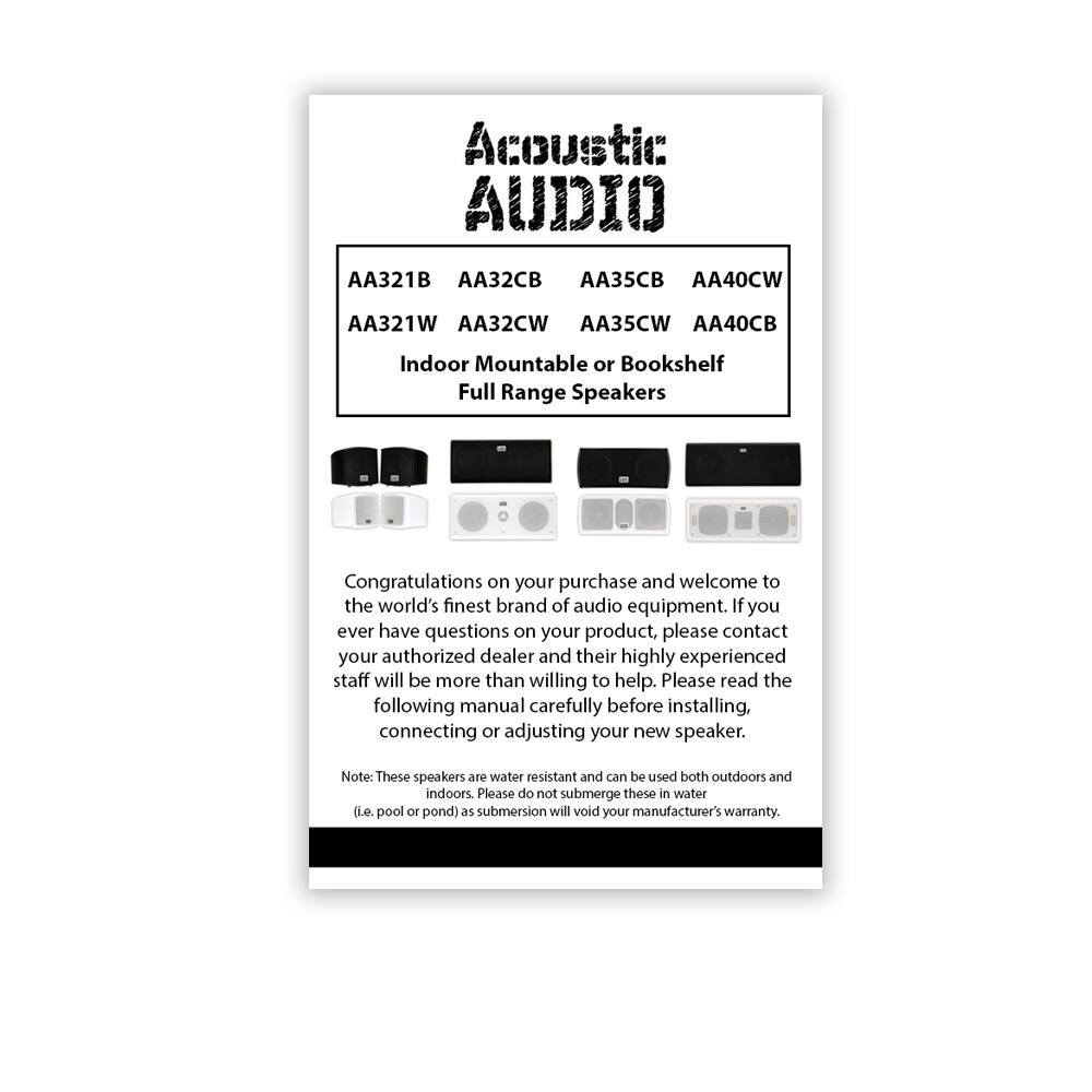Acoustic AUDIO

AA321B AA32CB AA35CB AA40CW  
AA321W AA32CW AA35CW AA40CB  

Indoor Mountable or Bookshelf  
Full Range Speakers  

Congratulations on your purchase and welcome to the world's finest brand of audio equipment. If you ever have questions on your product, please contact your authorized dealer and their highly experienced staff will be more than willing to help. Please read the following manual carefully before installing, connecting or adjusting your new speaker.  

Note: These speakers are water resistant and can be used both outdoors and indoors. Please do not submerge these in water (i.e. pool or pond) as submersion will void your manufacturer's warranty.