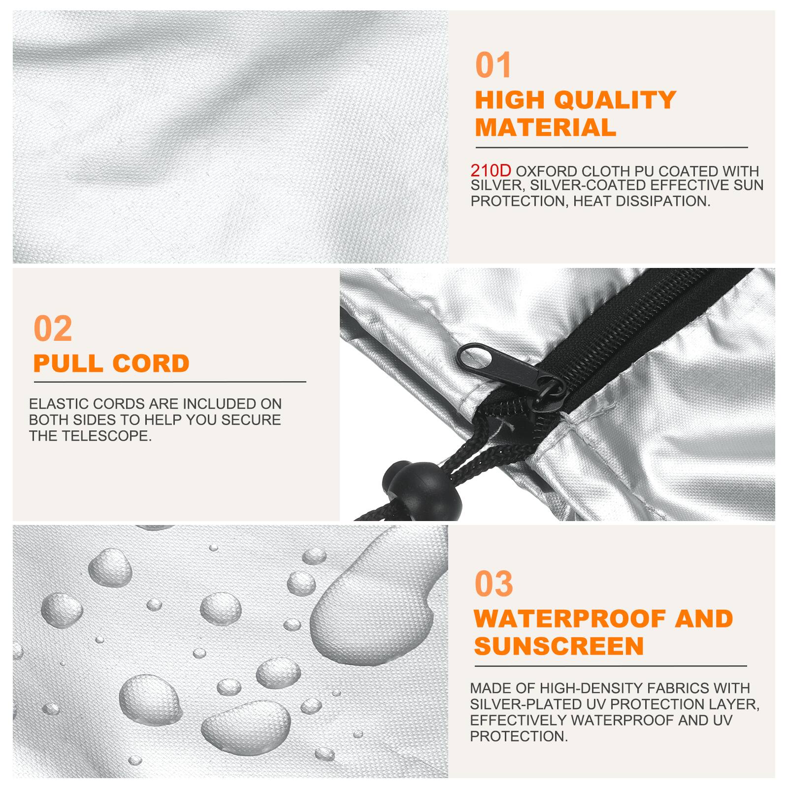 01 HIGH QUALITY MATERIAL  
210D OXFORD CLOTH PU COATED WITH SILVER, SILVER-COATED EFFECTIVE SUN PROTECTION, HEAT DISSIPATION.  

02 PULL CORD  
ELASTIC CORDS ARE INCLUDED ON BOTH SIDES TO HELP YOU SECURE THE TELESCOPE.  

03 WATERPROOF AND SUNSCREEN  
MADE OF HIGH-DENSITY FABRICS WITH SILVER-PLATED UV PROTECTION LAYER, EFFECTIVELY WATERPROOF AND UV PROTECTION.