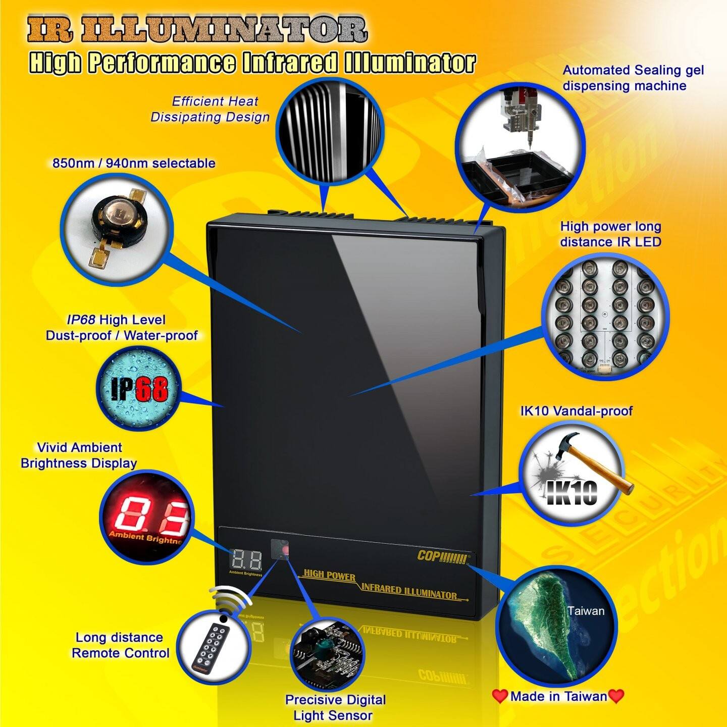 IR ILLUMINATOR  
High Performance Infrared Illuminator  

Efficient Heat Dissipating Design  
850nm / 940nm selectable  

IP68 High Level  
Dust-proof / Water-proof  

Vivid Ambient Brightness Display  
8.8 Ambient Brightness  

Long distance Remote Control  

Automated Sealing gel dispensing machine  

High power long distance IR LED  

IK10 Vandal-proof  

Precisive Digital Light Sensor  

Made in Taiwan  

COPHIN  
HIGH POWER INFRARED ILLUMINATOR  
D - 8 RART ED MOTYNINITH