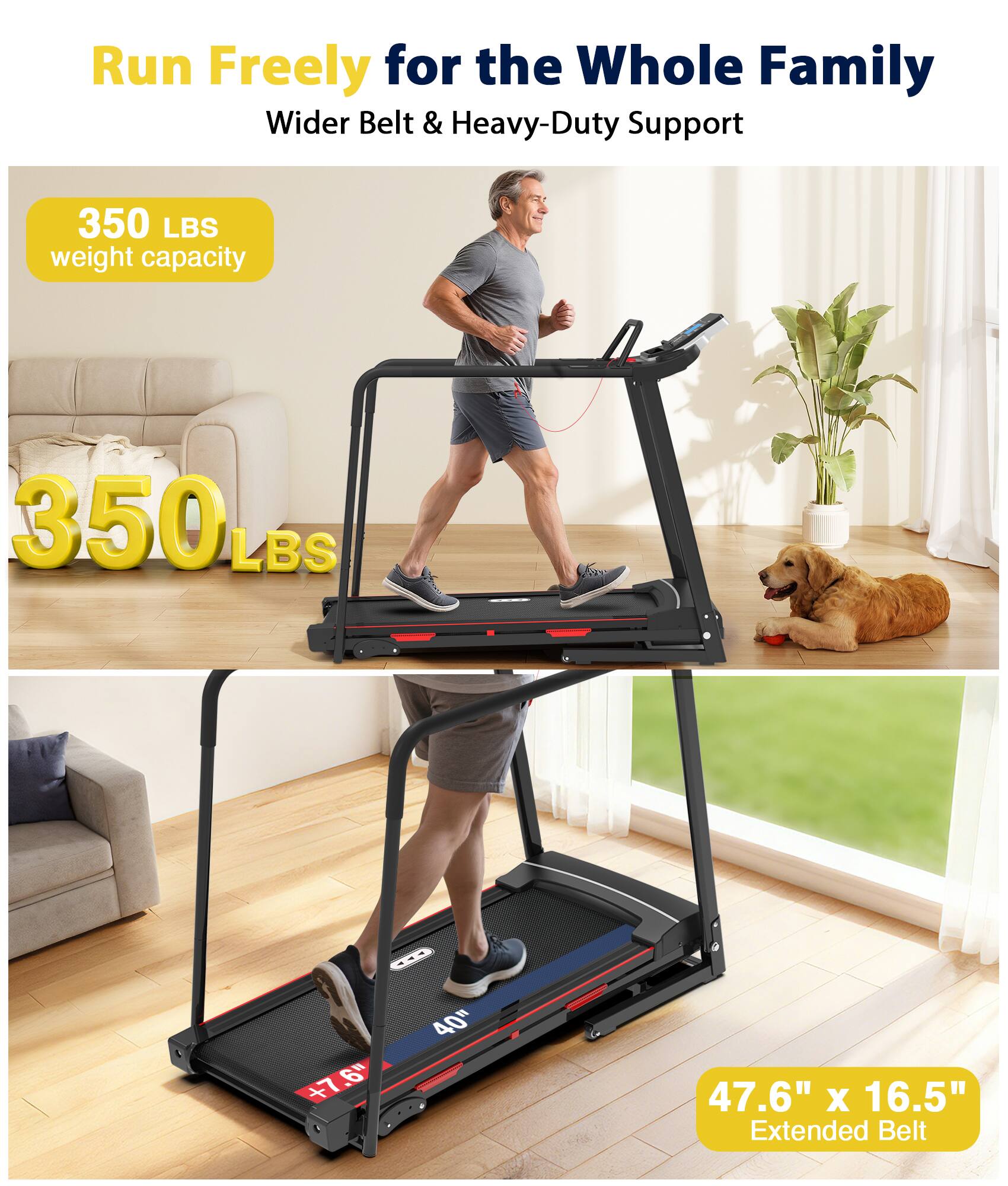 Run Freely for the Whole Family  
Wider Belt & Heavy-Duty Support  

350 LBS weight capacity  

350 LBS  

47.6" x 16.5" Extended Belt