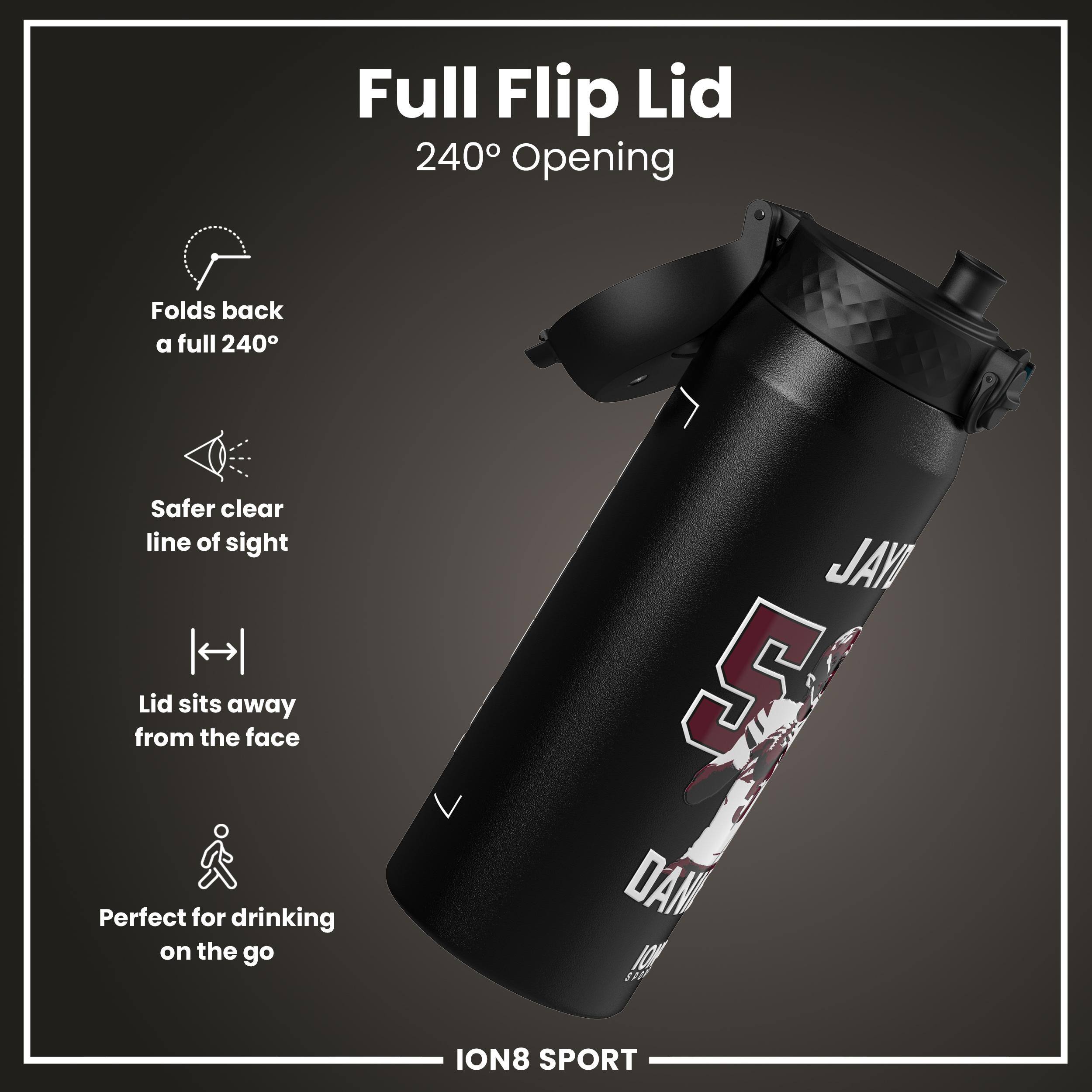Full Flip Lid  
240° Opening  

- Folds back a full 240°  
- Safer clear line of sight  
- Lid sits away from the face  
- Perfect for drinking on the go  

JAYI 5 DANI 10  
ION8 SPORT