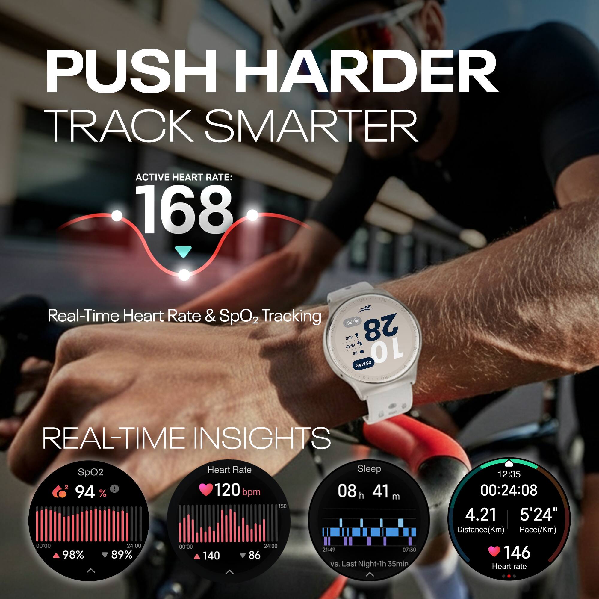 PUSH HARDER  
TRACK SMARTER  

ACTIVE HEART RATE: 168  

Real-Time Heart Rate & SpO2 Tracking  

REAL-TIME INSIGHTS  
SpO2: 94%  
Heart Rate: 120 bpm  
Sleep: 08h 41m  
Distance: 4.21 Km  
Pace: 5'24"  
Heart rate: 146  

SpO2: 94%  
Heart Rate: 120 bpm  
Sleep: 08h 41m  
Distance: 4.21 Km  
Pace: 5'24"  
Heart rate: 146  

vs. Last Night: -1h 35min