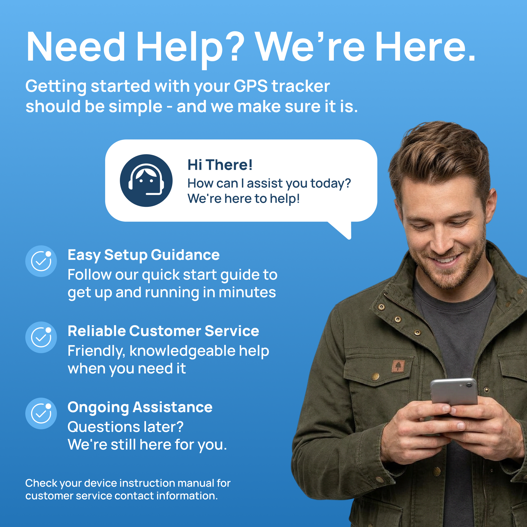 Need Help? We're Here.  
Getting started with your GPS tracker should be simple - and we make sure it is.  

Hi There! How can I assist you today? We're here to help!  

Easy Setup Guidance  
Follow our quick start guide to get up and running in minutes  

Reliable Customer Service  
Friendly, knowledgeable help when you need it  

Ongoing Assistance  
Questions later? We're still here for you.  

Check your device instruction manual for customer service contact information.