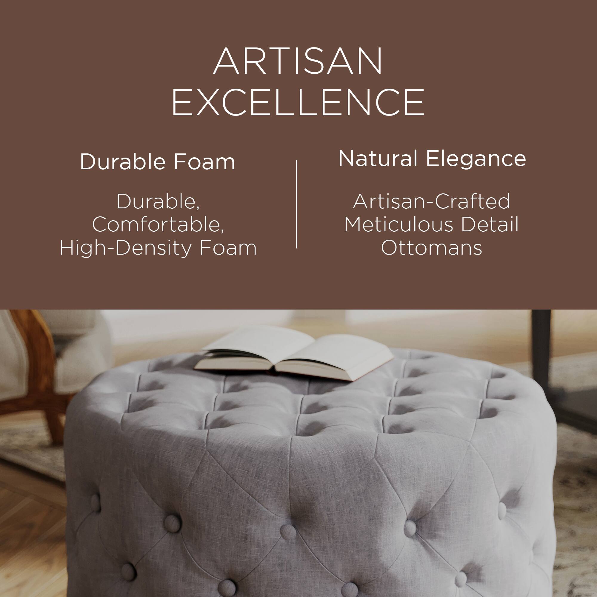 ARTISAN EXCELLENCE

Durable Foam  
Durable, Comfortable, High-Density Foam

Natural Elegance  
Artisan-Crafted Meticulous Detail Ottomans