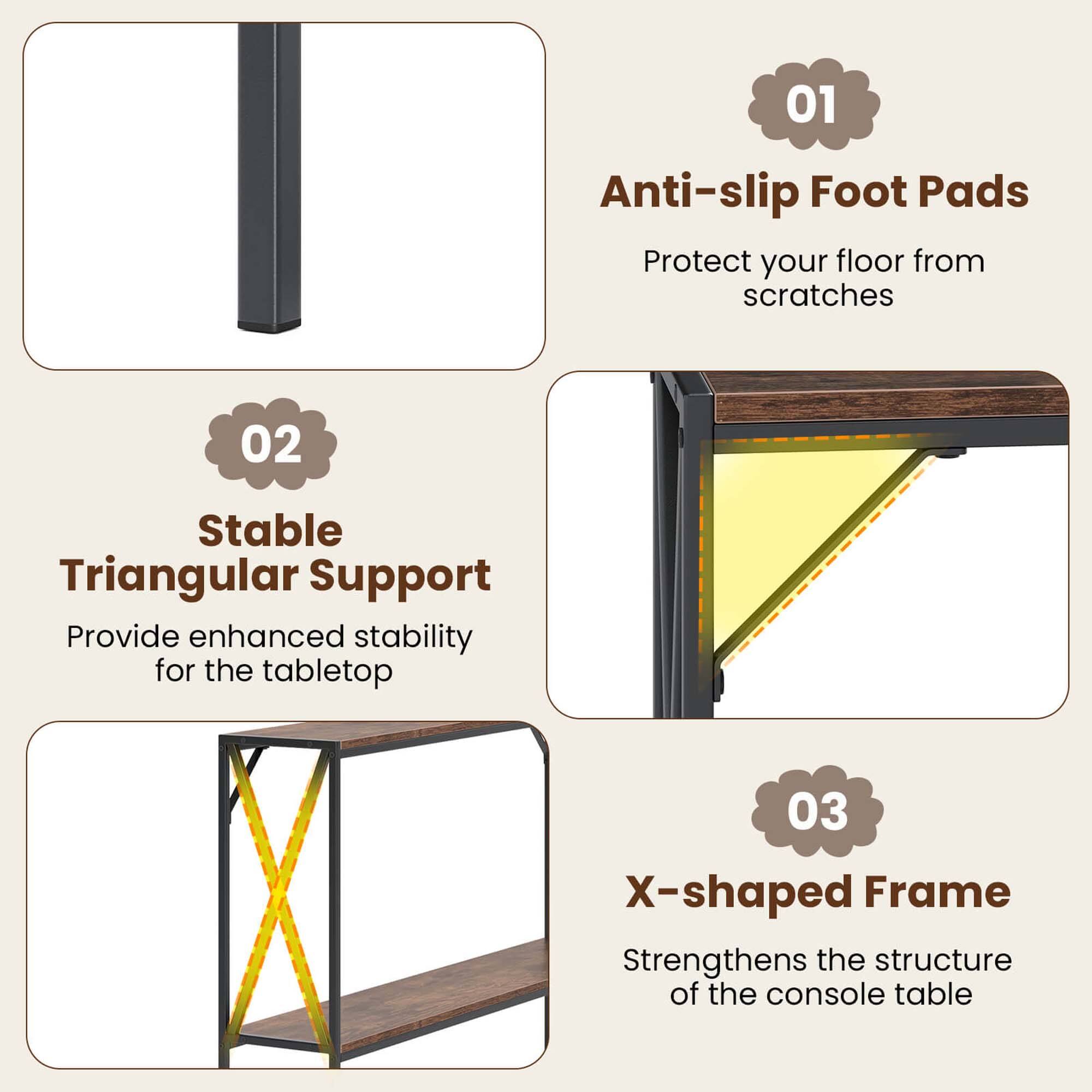 01 Anti-slip Foot Pads: Protect your floor from scratches.
02 Stable Triangular Support: Provide enhanced stability for the tabletop.
03 X-shaped Frame: Strengthens the structure of the console table.