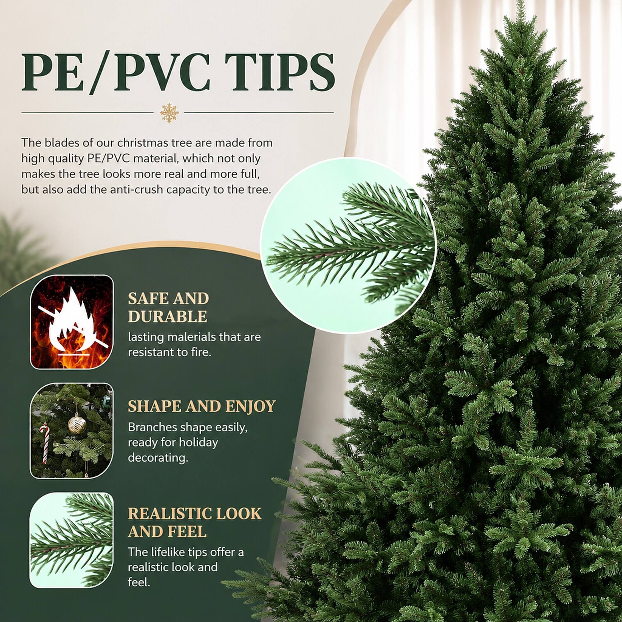 PE/PVC TIPS

The blades of our Christmas tree are made from high-quality PE/PVC material, which not only makes the tree look more real and more full, but also adds the anti-crush capacity to the tree.

SAFE AND DURABLE
lasting materials that are resistant to fire.

SHAPE AND ENJOY
Branches shape easily, ready for holiday decorating.

REALISTIC LOOK AND FEEL
The lifelike tips offer a realistic look and feel.