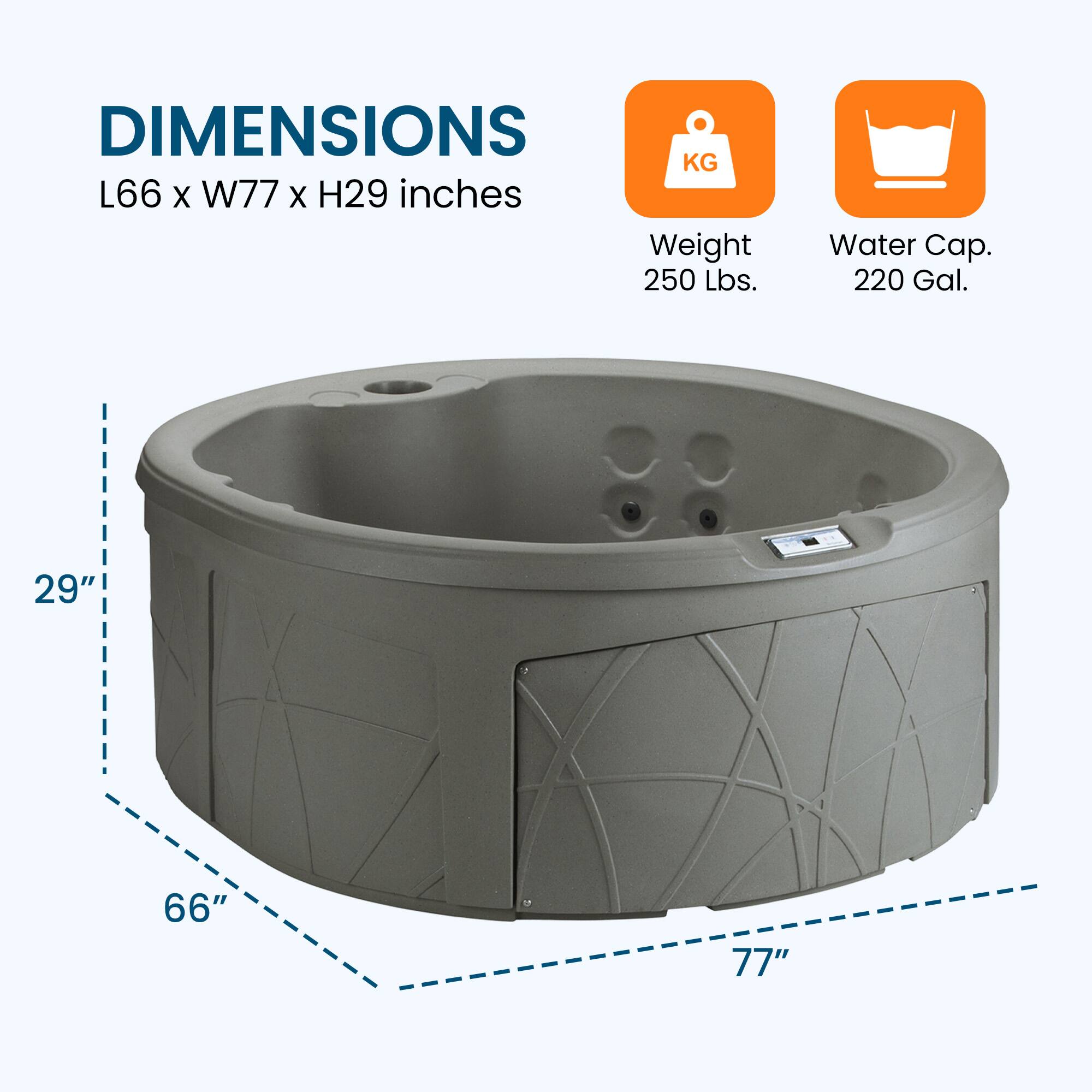 DIMENSIONS  
L66 x W77 x H29 inches  

Weight: 250 lbs.  
Water Cap.: 220 Gal.