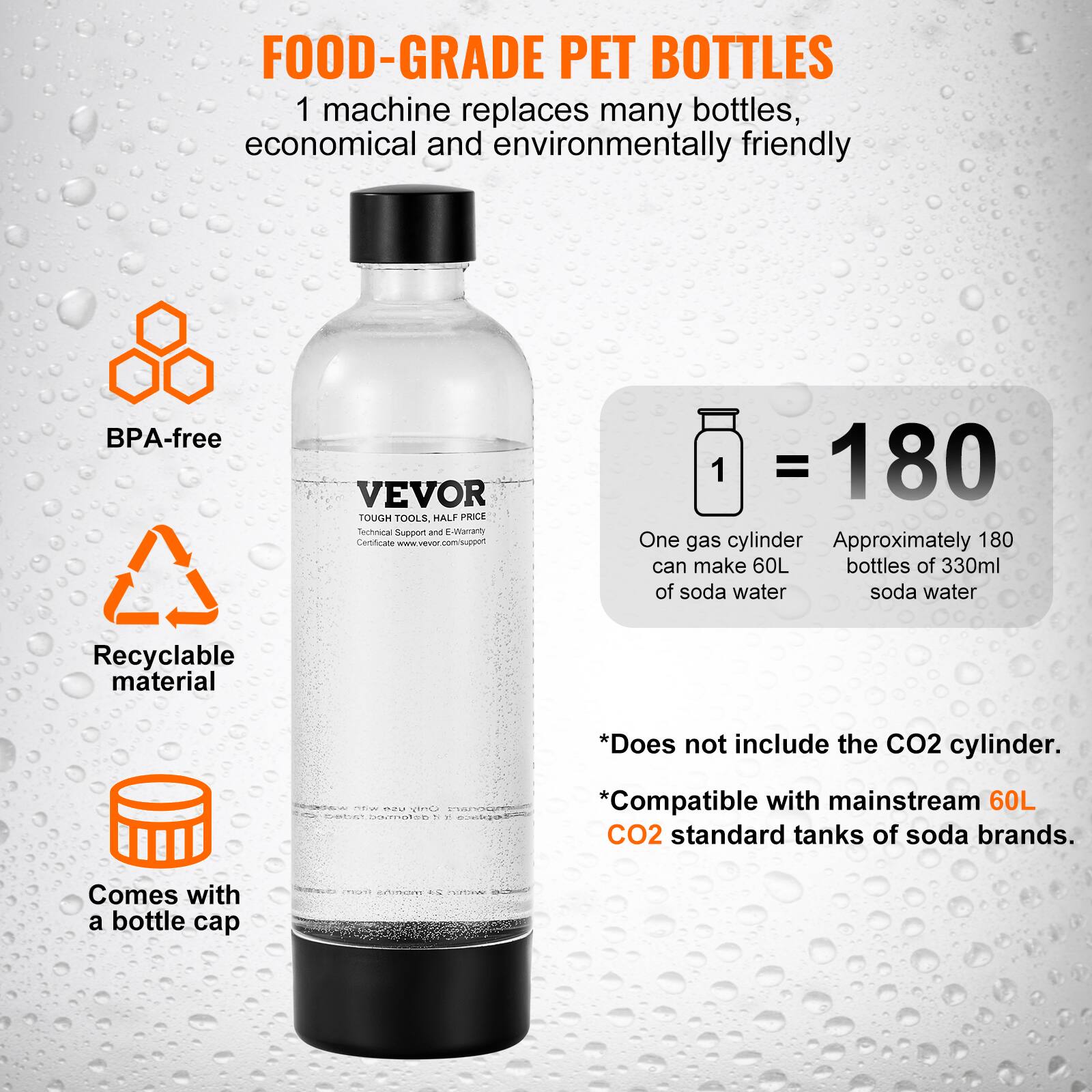 **FOOD-GRADE PET BOTTLES**

1 machine replaces many bottles, economical and environmentally friendly

- BPA-free
- Recyclable material
- Comes with a bottle cap

**VEVOR**  
TOUGH TOOLS, HALF PRICE  
Technical Support and E-Warranty

**1 = 180**  
One gas cylinder can make 60L of soda water  
Approximately 180 bottles of 330ml of soda water

*Does not include the CO2 cylinder.  
*Compatible with mainstream 60L CO2 standard tanks of soda brands.