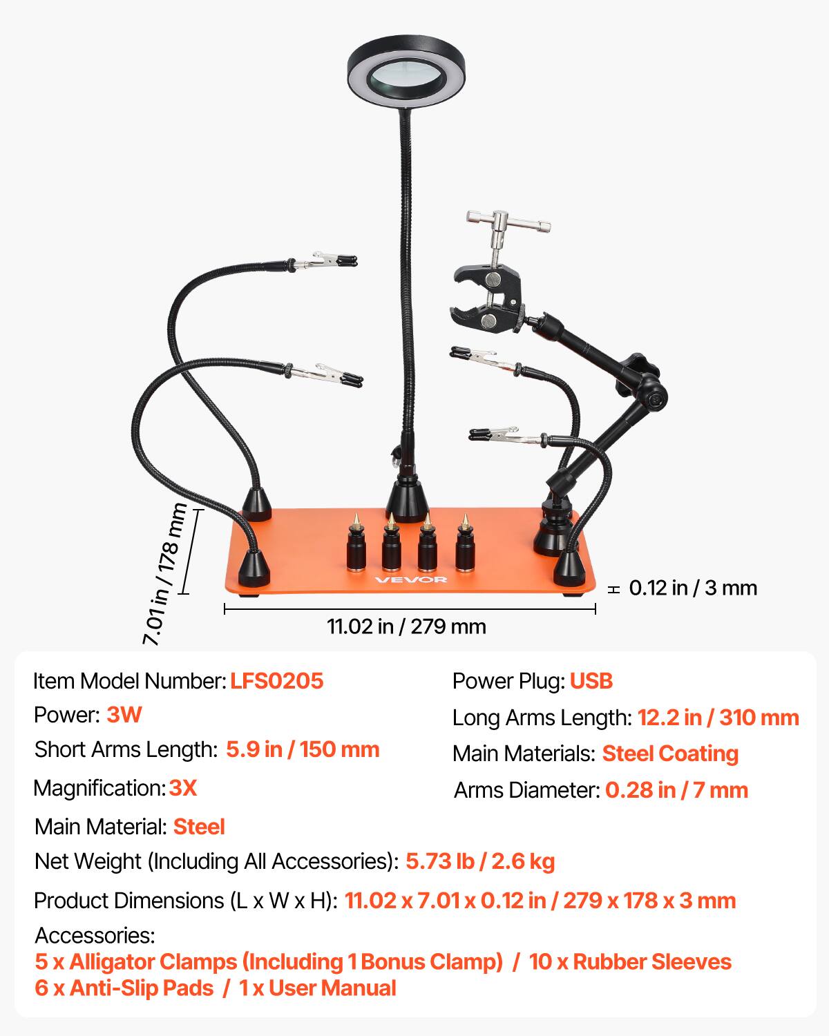 mm 178 / VEVOR H 0.12 in / 3 mm 7.01 in 11.02 in / 279 mm

Item Model Number: LFS0205

Power Plug: USB

Power: 3W

Long Arms Length: 12.2 in / 310 mm

Short Arms Length: 5.9 in / 150 mm

Main Materials: Steel Coating

Magnification: 3X

Arms Diameter: 0.28 in / 7 mm

Main Material: Steel

Net Weight (Including All Accessories): 5.73 lb / 2.6 kg

Product Dimensions (L x W x H): 11.02 x 7.01 x 0.12 in / 279 x 178 x 3 mm

Accessories: 5 x Alligator Clamps (Including 1 Bonus Clamp) / 10 x Rubber Sleeves / 6 x Anti-Slip Pads / 1 x User Manual