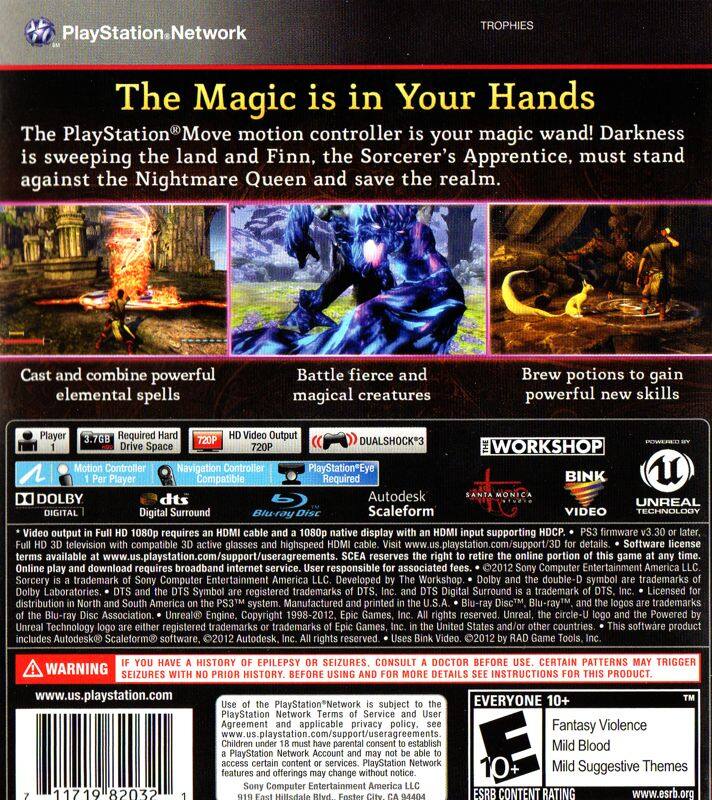 **PlayStation Network TROPHIES**

**The Magic is in Your Hands**

The PlayStation® Move motion controller is your magic wand! Darkness is sweeping the land and Finn, the Sorcerer's Apprentice, must stand against the Nightmare Queen and save the realm.

- Cast and combine powerful elemental spells
- Battle fierce and magical creatures
- Brew potions to gain powerful new skills

**Required:**
- DUALSHOCK®3 Controller
- Navigation Controller
- PlayStation®Eye Player Compatible
- BINK
- DOLBY Digital Surround
- Autodesk Scaleform
- UNREAL VIDEO TECHNOLOGY

**Output:**
- 1080p requires 1080p display supporting firmware television compatible glasses
- High-speed internet

**Details:**
- www.us.playstation.com/support/3D
- Software available: www.us.playstation.com/support/useragreements
- Requires broadband internet service

**Reserves:**
- Download requires broadband internet service
- Responsible associated 2012 Computer Entertainment America

**Sorcery trademark:**
- Computer Entertainment America
- Developed Workshop double-D s

**Player:**
- 3.7GB
- Required Hard Drive
- 720p HD Video