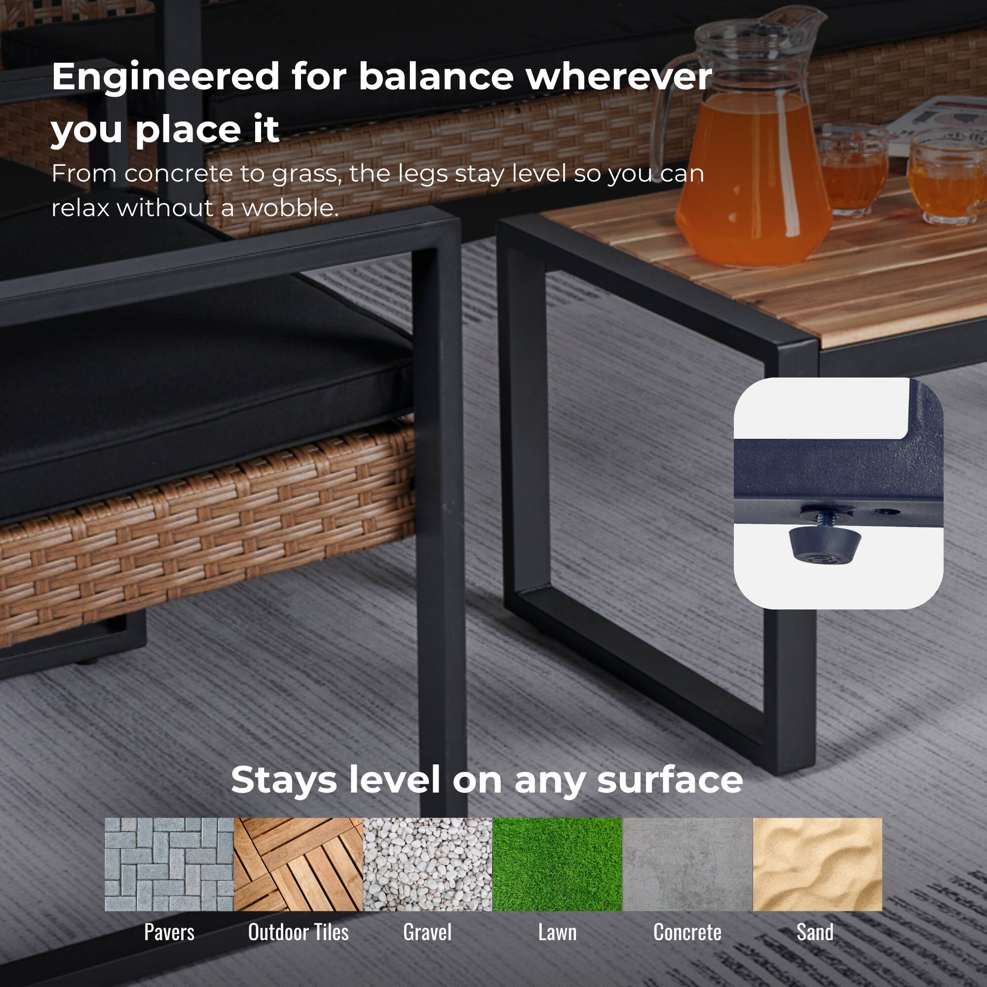 Engineered for balance wherever you place it  
From concrete to grass, the legs stay level so you can relax without a wobble.

Stays level on any surface  
Pavers  
Outdoor Tiles  
Gravel  
Lawn  
Concrete  
Sand