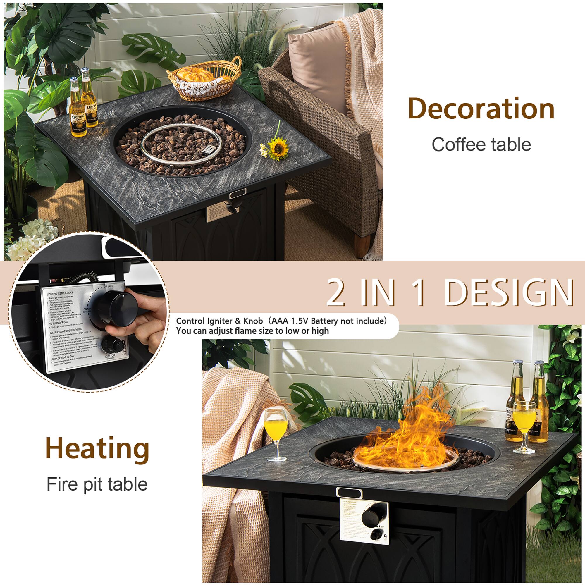 Decoration  
Coffee table  

2 IN 1 DESIGN  
Control Igniter & Knob (AAA 1.5V Battery not include)  
You can adjust flame size to low or high  

Heating  
Fire pit table